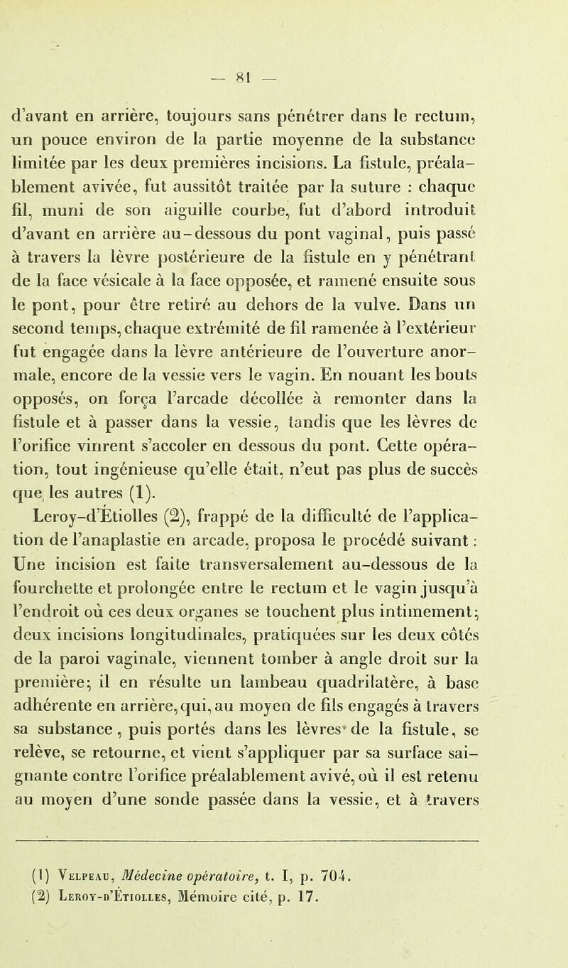 d'avant en arrière, toujours sans pénétrer dans le rectum, un pouce environ de la partie moyenne de la substance limitée par les deux premières incisions. La fistule, préala- blement avivée, fut aussitôt traitée par la suture : chaque fil, muni de son aiguille courbe, fut d'abord introduit d'avant en arrière au-dessous du pont vaginal, puis passé à travers la lèvre postérieure de la fistule en y pénétrant de la face vésicale à la face opposée, et ramené ensuite sous le pont, pour être retiré au dehors de la vulve. Dans un second temps, chaque extrémité de fil ramenée à l'extérieur fut engagée dans la lèvre antérieure de l'ouverture anor- male, encore de la vessie vers le vagin. En nouant les bouts opposés, on força l'arcade décollée à remonter dans la fistule et à passer dans la vessie, tandis que les lèvres de l'orifice vinrent s'accoler en dessous du pont. Cette opéra- tion, tout ingénieuse qu'elle était, n'eut pas plus de succès que les autres (1). Leroy-d'Etiolles (2), frappé de la difficulté de l'applica- tion de l'anaplastie en arcade, proposa le procédé suivant : Une incision est faite transversalement au-dessous de la fourchette et prolongée entre le rectum et le vagin jusqu'à l'endroit où ces deux organes se touchent plus intimement; deux incisions longitudinales, pratiquées sur les deux côtés de la paroi vaginale, viennent tomber à angle droit sur la première; il en résulte un lambeau quadrilatère, a base adhérente en arrière, qui, au moyen de fils engagés à travers sa substance, puis portés dans les lèvres-de la fistule, se relève, se retourne, et vient s'appliquer par sa surface sai- gnante contre l'orifice préalablement avivé, où il est retenu au moyen d'une sonde passée dans la vessie, et à travers (1) Velpeau, Médecine opératoire, t. I, p. 70-i. (2) Leroy-d'Etiolles, Mémoire cité, p. 17.