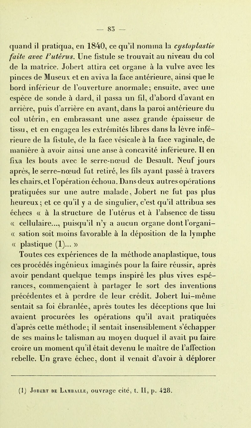 — 85 — quand il pratiqua, en 1840, ce qu'il nomma la cystoplastie faite avec l'utérus. Une fistule se trouvait au niveau du col de la matrice. Jobert attira cet organe à la vulve avec les pinces de Museux et en aviva la face antérieure, ainsi que le bord inférieur de l'ouverture anormale; ensuite, avec une espèce de sonde à dard, il passa un fil, d'abord d'avant en arrière, puis d'arrière en avant, dans la paroi antérieure du col utérin, en embrassant une assez grande épaisseur de tissu, et en engagea les extrémités libres dans la lèvre infé- rieure de la fistule, de la face vésicale à la face vaginale, de manière à avoir ainsi une anse à concavité inférieure. Il en fixa les bouts avec le serre-nœud de Desault. Neuf jours après, le serre-nœud fut retiré, les fils ayant passé à travers les chairs, et l'opération échoua. Dans deux autres opérations pratiquées sur une autre malade, Jobert ne fut pas plus heureux; et ce qu'il y a de singulier, c'est qu'il attribua ses échecs « à la structure de l'utérus et à l'absence de tissu <( cellulaire..., puisqu'il n'y a aucun organe dont l'organi- « sation soit moins favorable à la déposition de la lymphe « plastique (1)... » Toutes ces expériences de la méthode anaplastique, tous ces procédés ingénieux imaginés pour la faire réussir, après avoir pendant quelque temps inspiré les plus vives espé- rances, commençaient à partager le sort des inventions précédentes et à perdre de leur crédit. Jobert lui-même sentait sa foi ébranlée, après toutes les déceptions que lui avaient procurées les opérations qu'il avait pratiquées d'après cette méthode; il sentait insensiblement s'échapper de ses mains le talisman au moyen duquel il avait pu faire croire un moment qu'il était devenu le maître de l'affection rebelle. Un grave échec, dont il venait d'avoir à déplorer (1) Jobert de Lambvi.le, ouvrage cité, t. II, p. 428.