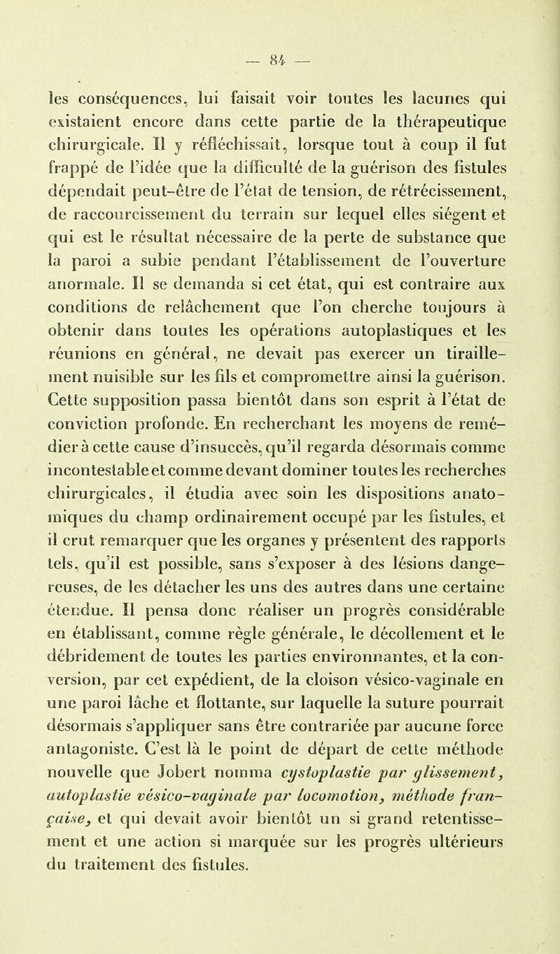 les conséquences, lui faisait voir toutes les lacunes qui existaient encore dans cette partie de la thérapeutique chirurgicale. Il y réfléchissait, lorsque tout à coup il fut frappé de l'idée que la difficulté de la guérison des fistules dépendait peut-être de l'état de tension, de rétrécissement, de raccourcissement du terrain sur lequel elles siègent et qui est le résultat nécessaire de la perte de substance que la paroi a subie pendant l'établissement de l'ouverture anormale. Il se demanda si cet état, qui est contraire aux conditions de relâchement que l'on cherche toujours à obtenir dans toutes les opérations autoplastiques et les réunions en général, ne devait pas exercer un tiraille- ment nuisible sur les fils et compromettre ainsi la guérison. Cette supposition passa bientôt dans son esprit à l'état de conviction profonde. En recherchant les moyens de remé- dier à cette cause d'insuccès, qu'il regarda désormais comme incontestable et comme devant dominer toutes les recherches chirurgicales, il étudia avec soin les dispositions anato- miques du champ ordinairement occupé par les fistules, et il crut remarquer que les organes y présentent des rapports tels, qu'il est possible, sans s'exposer à des lésions dange- reuses, de les détacher les uns des autres dans une certaine étendue. Il pensa donc réaliser un progrès considérable en établissant, comme règle générale, le décollement et le débridement de toutes les parties environnantes, et la con- version, par cet expédient, de la cloison vésico-vaginale en une paroi lâche et flottante, sur laquelle la suture pourrait désormais s'appliquer sans être contrariée par aucune force antagoniste. C'est là le point de départ de cette méthode nouvelle que Jobert nomma cgstoplastie par glissement, autoplastie vésico-vaginale par locomotion, méthode fran- çaise, et qui devait avoir bientôt un si grand retentisse- ment et une action si marquée sur les progrès ultérieurs du traitement des fistules.