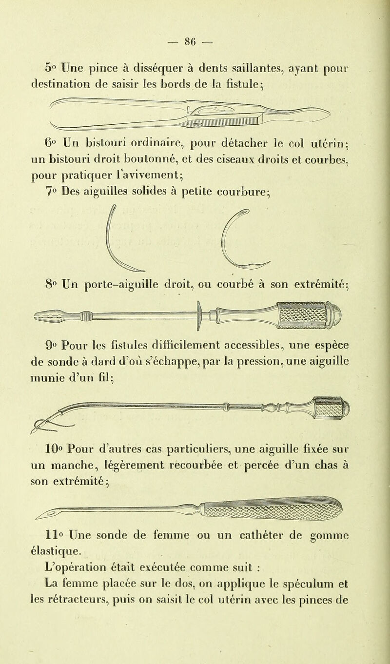 5° Une pince à disséquer à dents saillantes, ayant pour destination de saisir les bords de la fistule; 6° Un bistouri ordinaire, pour détacher le col utérin; un bistouri droit boutonné, et des ciseaux droits et courbes, pour pratiquer Tavivement; 7° Des aiguilles solides à petite courbure; / 8° Un porte-aiguille droit, ou courbé à son extrémité; 9° Pour les fistules difficilement accessibles, une espèce de sonde à dard d'où s'échappe, par la pression, une aiguille inunie d'un fil; 10° Pour d'autres cas particuliers, une aiguille fixée sur un manche, légèrement recourbée et percée d'un chas à son extrémité; 11° Une sonde de femme ou un cathéter de gomme élastique. L'opération était exécutée comme suit : La femme placée sur le dos, on applique le spéculum et les rétracteurs, puis on saisit le col utérin avec les pinces de