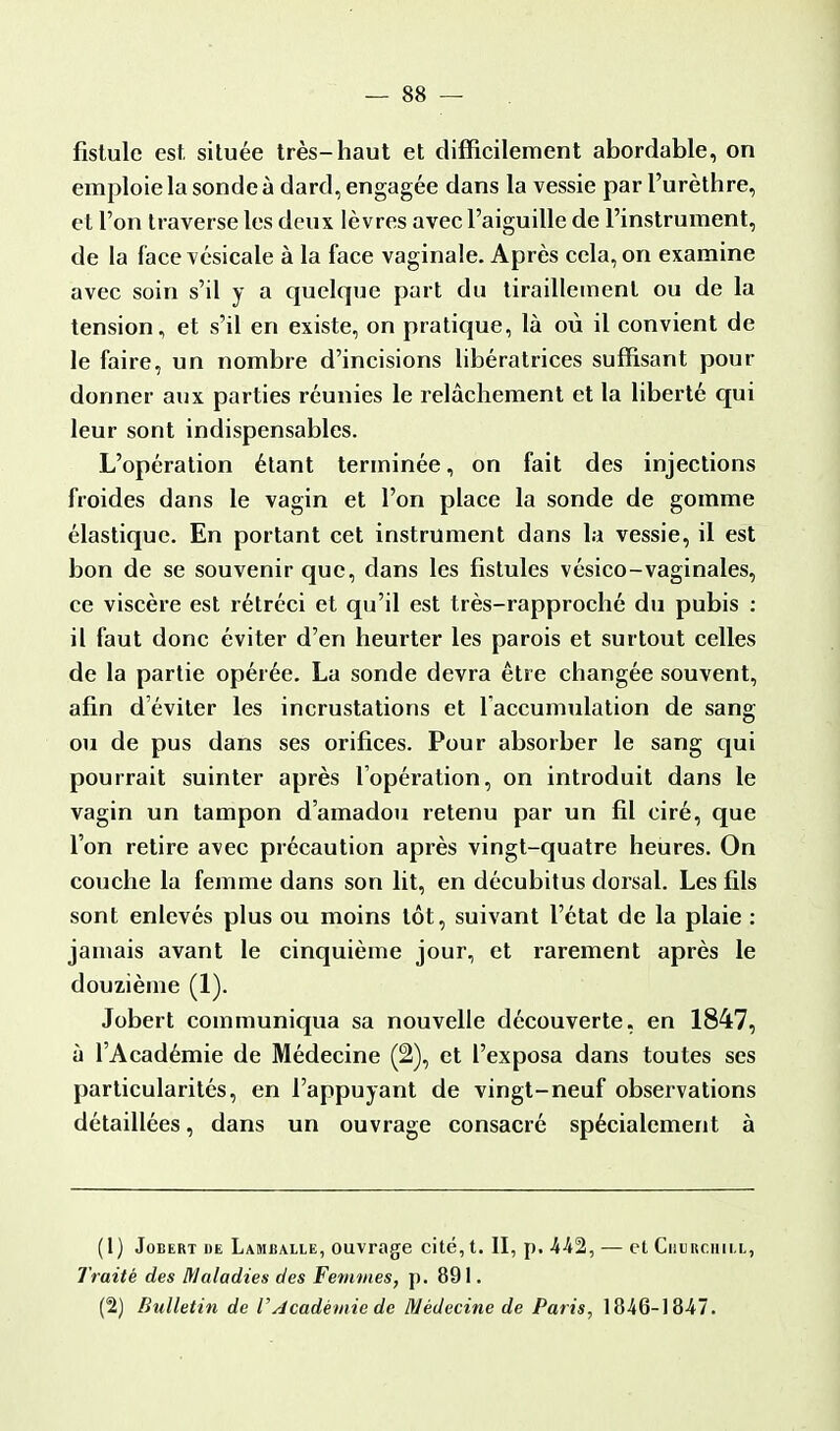 fistule est, située très-haut et difficilement abordable, on emploie la sonde à dard, engagée dans la vessie par l'urèthre, et l'on traverse les deux lèvres avec l'aiguille de l'instrument, de la face vésicale à la face vaginale. Après cela, on examine avec soin s'il y a quelque part du tiraillement ou de la tension, et s'il en existe, on pratique, là où il convient de le faire, un nombre d'incisions libératrices suffisant pour donner aux parties réunies le relâchement et la liberté qui leur sont indispensables. L'opération étant terminée, on fait des injections froides dans le vagin et l'on place la sonde de gomme élastique. En portant cet instrument dans la vessie, il est bon de se souvenir que, dans les fistules vésico-vaginales, ce viscère est rétréci et qu'il est très-rapproché du pubis : il faut donc éviter d'en heurter les parois et surtout celles de la partie opérée. La sonde devra être changée souvent, afin d'éviter les incrustations et l'accumulation de sang ou de pus dans ses orifices. Pour absorber le sang qui pourrait suinter après l'opération, on introduit dans le vagin un tampon d'amadou retenu par un fil ciré, que l'on retire avec précaution après vingt-quatre heures. On couche la femme dans son lit, en décubitus dorsal. Les fils sont enlevés plus ou moins tôt, suivant l'état de la plaie : jamais avant le cinquième jour, et rarement après le douzième (1). Jobert communiqua sa nouvelle découverte, en 1847, à l'Académie de Médecine (2), et l'exposa dans toutes ses particularités, en l'appuyant de vingt-neuf observations détaillées, dans un ouvrage consacré spécialement à (1) Jobert de Lamballe, ouvrage cité, t. II, p. 442, — et Churchill, Traité des Maladies des Femmes, p. 891. (2) Bulletin de F Académie de Médecine de Paris, 1846-1847.