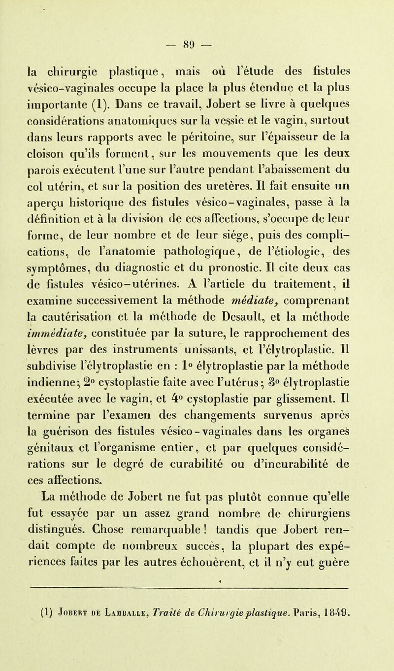 la chirurgie plastique, mais où l'élude des fistules vésico-vaginales occupe la place la plus étendue et la plus importante (1). Dans ce travail, Jobert se livre à quelques considérations anatomiques sur la vessie et le vagin, surtout dans leurs rapports avec le péritoine, sur l'épaisseur de la cloison qu'ils forment, sur les mouvements que les deux parois exécutent l'une sur l'autre pendant l'abaissement du col utérin, et sur la position des uretères. Il fait ensuite un aperçu historique des fistules vésico-vaginales, passe à la définition et à la division de ces affections, s'occupe de leur forme, de leur nombre et de leur siège, puis des compli- cations, de l'anatomie pathologique, de l'étiologic, des symptômes, du diagnostic et du pronostic. Il cite deux cas de fistules vésico-utérines. A l'article du traitement, il examine successivement la méthode médiate, comprenant la cautérisation et la méthode de Desault, et la méthode immédiate, constituée par la suture, le rapprochement des lèvres par des instruments unissants, et l'élytroplastie. Il subdivise l'élytroplastie en : 1° élytroplastie par la méthode indienne; 2° cystoplastie faite avec l'utérus; 3° élytroplastie exécutée avec le vagin, et 4° cystoplastie par glissement. Il termine par l'examen des changements survenus après la guérison des fistules vésico-vaginales dans les organes génitaux et l'organisme entier, et par quelques considé- rations sur le degré de curabilité ou d'incurabilité de ces affections. La méthode de Jobert ne fut pas plutôt connue qu'elle fut essayée par un assez grand nombre de chirurgiens distingués. Chose remarquable ! tandis que Jobert ren- dait compte de nombreux succès, la plupart des expé- riences faites par les autres échouèrent, et il n'y eut guère (1) Jobert de Lahballe, Traité de Chirurgie plastique. Paris, 1849.