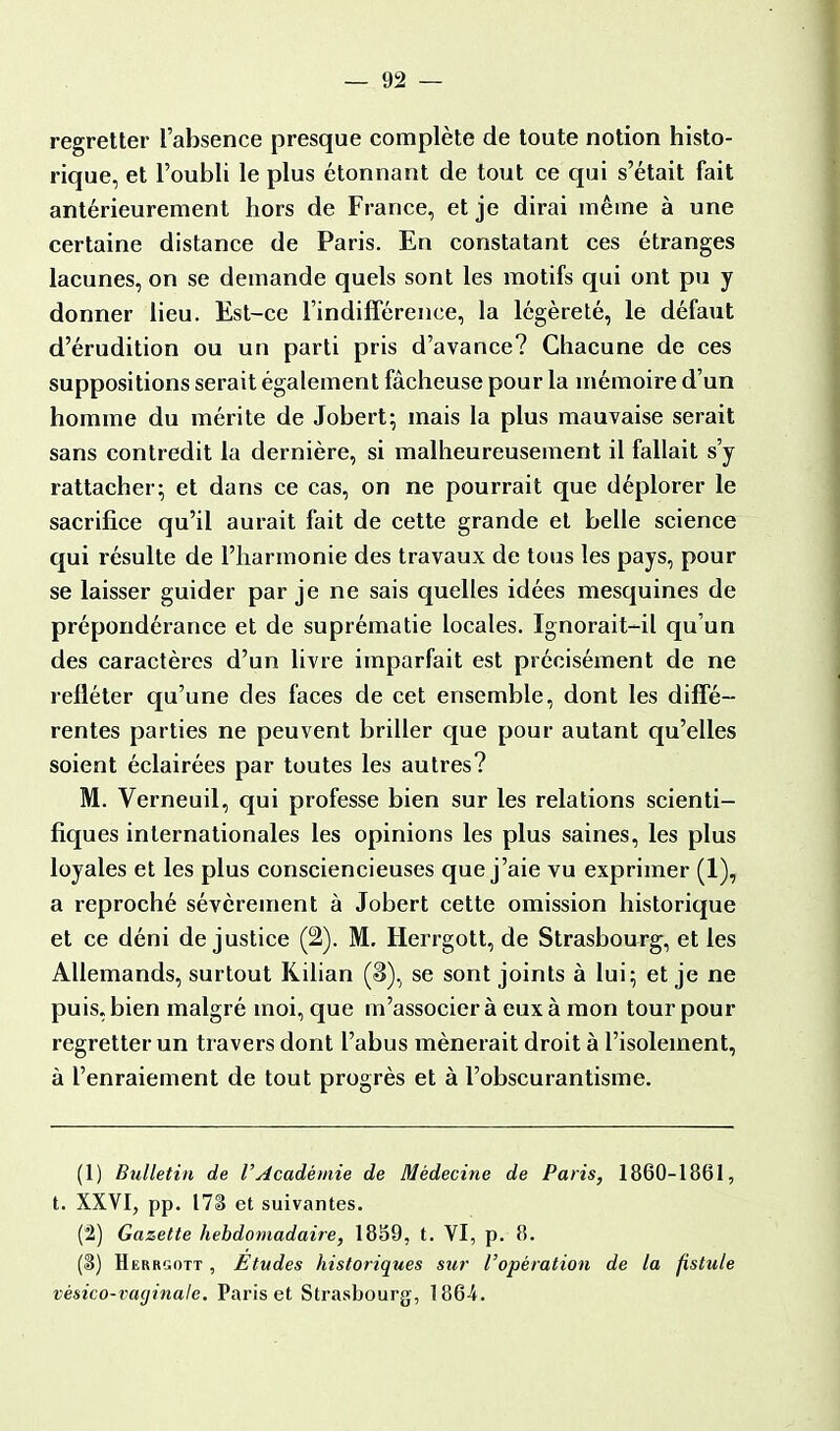 regretter l'absence presque complète de toute notion histo- rique, et l'oubli le plus étonnant de tout ce qui s'était fait antérieurement hors de France, et je dirai même à une certaine distance de Paris. En constatant ces étranges lacunes, on se demande quels sont les motifs qui ont pu y donner lieu. Est-ce l'indifférence, la légèreté, le défaut d'érudition ou un parti pris d'avance? Chacune de ces suppositions serait également fâcheuse pour la mémoire d'un homme du mérite de Jobert; mais la plus mauvaise serait sans contredit la dernière, si malheureusement il fallait s'y rattacher; et dans ce cas, on ne pourrait que déplorer le sacrifice qu'il aurait fait de cette grande et belle science qui résulte de l'harmonie des travaux de tous les pays, pour se laisser guider par je ne sais quelles idées mesquines de prépondérance et de suprématie locales. Ignorait-il qu'un des caractères d'un livre imparfait est précisément de ne refléter qu'une des faces de cet ensemble, dont les diffé- rentes parties ne peuvent briller que pour autant qu'elles soient éclairées par toutes les autres? M. Verneuil, qui professe bien sur les relations scienti- fiques internationales les opinions les plus saines, les plus loyales et les plus consciencieuses que j'aie vu exprimer (1), a reproché sévèrement à Jobert cette omission historique et ce déni de justice (2). M. Herrgott, de Strasbourg, et les Allemands, surtout Kilian (3), se sont joints à lui; et je ne puis, bien malgré moi, que m'associer à eux à mon tour pour regretter un travers dont l'abus mènerait droit à l'isolement, à l'enraiement de tout progrès et à l'obscurantisme. (1) Bulletin de l'Académie de Médecine de Paris, 1860-1861, t. XXVI, pp. 171$ et suivantes. (2) Gazette hebdomadaire, 1859, t. VI, p. 8. (3) Herrgott , Etudes historiques sur l'opération de la fistule vésico-vaginale, Paris et Strasbourg, 186-4.