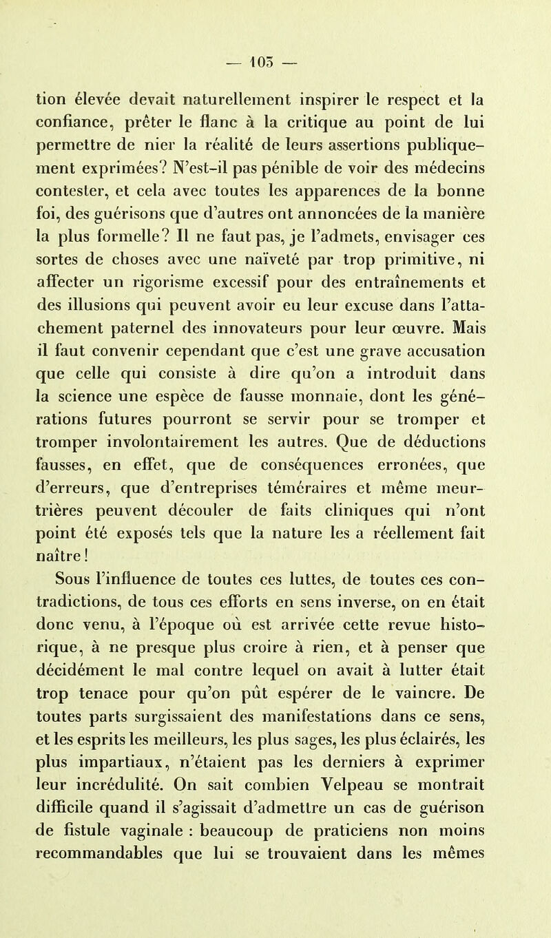 — 405 — tion élevée devait naturellement inspirer le respect et la confiance, prêter le flanc à la critique au point de lui permettre de nier la réalité de leurs assertions publique- ment exprimées? N'est-il pas pénible de voir des médecins contester, et cela avec toutes les apparences de la bonne foi, des guérisons que d'autres ont annoncées de la manière la plus formelle? Il ne faut pas, je l'admets, envisager ces sortes de choses avec une naïveté par trop primitive, ni affecter un rigorisme excessif pour des entraînements et des illusions qui peuvent avoir eu leur excuse dans l'atta- chement paternel des innovateurs pour leur œuvre. Mais il faut convenir cependant que c'est une grave accusation que celle qui consiste à dire qu'on a introduit dans la science une espèce de fausse monnaie, dont les géné- rations futures pourront se servir pour se tromper et tromper involontairement les autres. Que de déductions fausses, en effet, que de conséquences erronées, que d'erreurs, que d'entreprises téméraires et même meur- trières peuvent découler de faits cliniques qui n'ont point été exposés tels que la nature les a réellement fait naître ! Sous l'influence de toutes ces luttes, de toutes ces con- tradictions, de tous ces efforts en sens inverse, on en était donc venu, à l'époque où est arrivée cette revue histo- rique, à ne presque plus croire à rien, et à penser que décidément le mal contre lequel on avait à lutter était trop tenace pour qu'on pût espérer de le vaincre. De toutes parts surgissaient des manifestations dans ce sens, et les esprits les meilleurs, les plus sages, les plus éclairés, les plus impartiaux, n'étaient pas les derniers à exprimer leur incrédulité. On sait combien Velpeau se montrait difficile quand il s'agissait d'admettre un cas de guérison de fistule vaginale : beaucoup de praticiens non moins recommandables que lui se trouvaient dans les mêmes