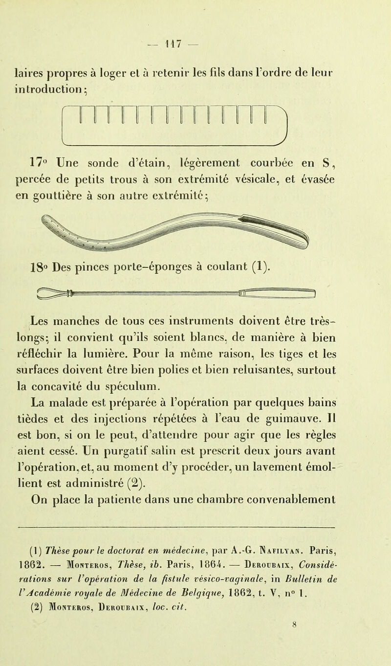 laires propres à loger et à retenir les fils dans l'ordre de leur introduction; fTTTTTTTTn 17° Une sonde d'étain, légèrement courbée en S, percée de petits trous à son extrémité vésicale, et évasée en gouttière à son autre extrémité; Les manches de tous ces instruments doivent être très- longs; il convient qu'ils soient blancs, de manière à bien réfléchir la lumière. Pour la môme raison, les tiges et les surfaces doivent être bien polies et bien reluisantes, surtout la concavité du spéculum. La malade est préparée à l'opération par quelques bains tièdes et des injections répétées à l'eau de guimauve. Il est bon, si on le peut, d'attendre pour agir que les règles aient cessé. Un purgatif salin est prescrit deux jours avant l'opération,et, au moment d'y procéder, un lavement émol- lient est administré (2). On place la patiente dans une chambre convenablement (1) Thèse pour le doctorat en médecine, par A.-G. INafilyan. Paris, 1862. — Monteros, Thèse, ib. Paris, 1864. — Deroubaix, Considé- rations sur l'opération de la fistule vésico-vaginale, in Bulletin de l'Académie royale de Médecine de Belgique, 1862, t. V, n° 1. (2) Monteros, Deroubaix, loc. cit. 18° Des pinces porte-éponges à coulant (1). 8