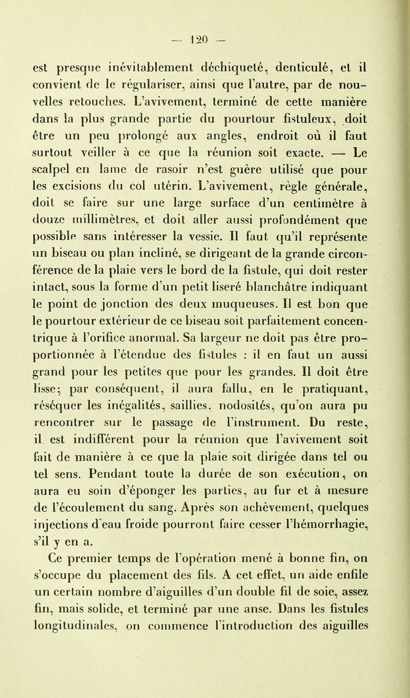 est presque inévitablement déchiqueté, denticulé, et il convient de le régulariser, ainsi que l'autre, par de nou- velles retouches. L'avivement, terminé de cette manière dans la plus grande partie du pourtour fistuleux, doit être un peu prolongé aux angles, endroit où il faut surtout veiller à ce que la réunion soit exacte. — Le scalpel en lame de rasoir n'est guère utilisé que pour les excisions du col utérin. L'avivement, règle générale, doit se faire sur une large surface d'un centimètre à douze millimètres, et doit aller aussi profondément que possible sans intéresser la vessie. Il faut qu'il représente un biseau ou plan incliné, se dirigeant de la grande circon- férence de la plaie vers le bord de la fistule, qui doit rester intact, sous la forme d'un petit liseré blanchâtre indiquant le point de jonction des deux muqueuses. Il est bon que le pourtour extérieur de ce biseau soit parfaitement concen- trique à l'orifice anormal. Sa largeur ne doit pas être pro- portionnée à l'étendue des fistules : il en faut un aussi grand pour les petites que pour les grandes. Il doit être lisse; par conséquent, il aura fallu, en le pratiquant, réséquer les inégalités, saillies, nodosités, qu'on aura pu rencontrer sur le passage de l'instrument. Du reste, il est indifférent pour la réunion que l'avivement soit fait de manière à ce que la plaie soit dirigée dans tel ou tel sens. Pendant toute la durée de son exécution, on aura eu soin d'éponger les parties, au fur et à mesure de l'écoulement du sang. Après son achèvement, quelques injections d eau froide pourront faire cesser l'hémorrhagie, s'il y en a. Ce premier temps de l'opération mené à bonne fin, on s'occupe du placement des fils. A cet effet, un aide enfile un certain nombre d'aiguilles d'un double fil de soie, assez fin, mais solide, et terminé par une anse. Dans les fistules longitudinales, on commence l'introduction des aiguilles