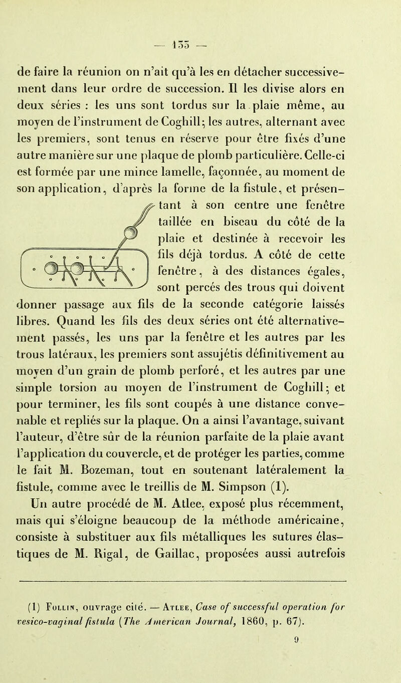 — 135 — de faire la réunion on n'ait qu'à les en détacher successive- ment dans leur ordre de succession. Il les divise alors en deux séries : les uns sont tordus sur la plaie même, au moyen de l'instrument de Coghill; les autres, alternant avec les premiers, sont tenus en réserve pour être fixés d'une autre manière sur une plaque de plomb particulière. Celle-ci est formée par une mince lamelle, façonnée, au moment de son application, d'après la forme de la fistule, et présen- tant à son centre une fenêtre taillée en biseau du côté de la plaie et destinée à recevoir les fils déjà tordus. A côté de cette fenêtre, à des distances égales, sont percés des trous qui doivent donner passage aux fils de la seconde catégorie laissés libres. Quand les fils des deux séries ont été alternative- ment passés, les uns par la fenêtre et les autres par les trous latéraux, les premiers sont assujétis définitivement au moyen d'un grain de plomb perforé, et les autres par une simple torsion au moyen de l'instrument de Coglnll; et pour terminer, les fils sont coupés à une distance conve- nable et repliés sur la plaque. On a ainsi l'avantage, suivant l'auteur, d'être sûr de la réunion parfaite de la plaie avant l'application du couvercle, et de protéger les parties, comme le fait M. Bozeman, tout en soutenant latéralement la fistule, comme avec le treillis de M. Simpson (1). Un autre procédé de M. Atlee, exposé plus récemment, mais qui s'éloigne beaucoup de la méthode américaine, consiste à substituer aux fils métalliques les sutures élas- tiques de M. Rigal, de Gaillac, proposées aussi autrefois (1) Fulun, ouvrage cité. — Atlee, Case of successful opération for vesico-vaginal fistula [The American Journal, 1860, p. 67).