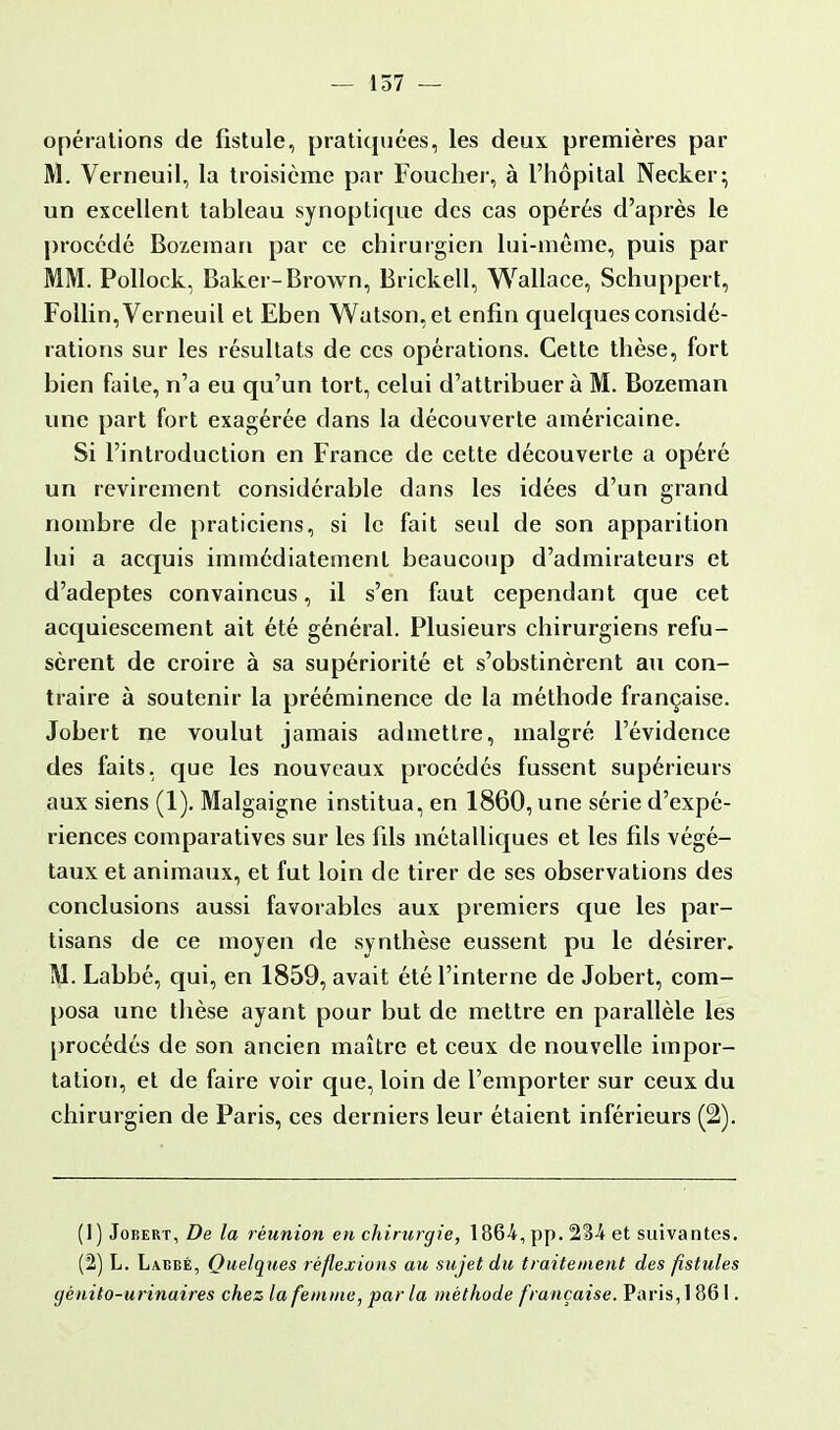 — 157 — opérations de fistule, pratiquées, les deux premières par M. Verneuil, la troisième par Fouclier, à l'hôpital Necker; un excellent tableau synoptique des cas opérés d'après le procédé Bozeman par ce chirurgien lui-même, puis par MM. Pollock, Baker-Brown, Brickell, Wallace, Schuppert, Follin, Verneuil et Eben Watson.et enfin quelques considé- rations sur les résultats de ces opérations. Cette thèse, fort bien faite, n'a eu qu'un tort, celui d'attribuer à M. Bozeman une part fort exagérée dans la découverte américaine. Si l'introduction en France de cette découverte a opéré un revirement considérable dans les idées d'un grand nombre de praticiens, si le fait seul de son apparition lui a acquis immédiatement beaucoup d'admirateurs et d'adeptes convaincus, il s'en faut cependant que cet acquiescement ait été général. Plusieurs chirurgiens refu- sèrent de croire à sa supériorité et s'obstinèrent au con- traire à soutenir la prééminence de la méthode française. Jobert ne voulut jamais admettre, malgré l'évidence des faits, que les nouveaux procédés fussent supérieurs aux siens (1). Malgaigne institua, en 1860, une série d'expé- riences comparatives sur les fils métalliques et les fils végé- taux et animaux, et fut loin de tirer de ses observations des conclusions aussi favorables aux premiers que les par- tisans de ce moyen de synthèse eussent pu le désirer. M. Labbé, qui, en 1859, avait été l'interne de Jobert, com- posa une thèse ayant pour but de mettre en parallèle les procédés de son ancien maître et ceux de nouvelle impor- tation, et de faire voir que, loin de l'emporter sur ceux du chirurgien de Paris, ces derniers leur étaient inférieurs (2). (1) Jobert, De la réunion en chirurgie, 1864, pp. 2B4 et suivantes. (2) L. Labbé, Quelques réflexions au sujet du traitement des fistules