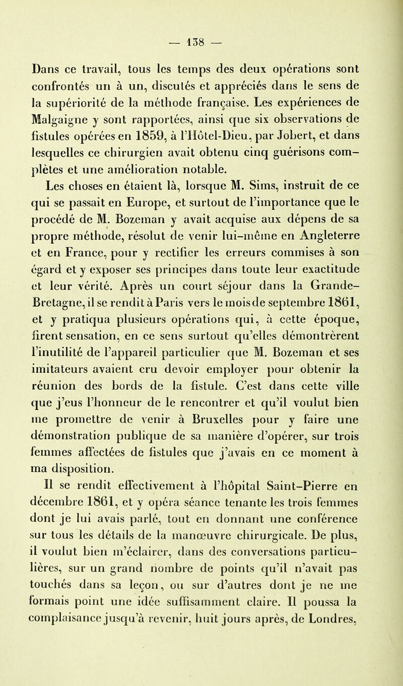 Dans ce travail, tous les temps des deux opérations sont confrontés un à un, discutés et appréciés dans le sens de la supériorité de la méthode française. Les expériences de Malgaigne y sont rapportées, ainsi que six observations de fistules opérées en 1859, à l'Hôtel-Dieu, par Jobert, et dans lesquelles ce chirurgien avait obtenu cinq guérisons com- plètes et une amélioration notable. Les choses en étaient là, lorsque M. Sims, instruit de ce qui se passait en Europe, et surtout de l'importance que le procédé de M. Bozeman y avait acquise aux dépens de sa propre méthode, résolut de venir lui-même en Angleterre et en France, pour y rectifier les erreurs commises à son égard et y exposer ses principes dans toute leur exactitude et leur vérité. Après un court séjour dans la Grande- Bretagne, il se rendit à Paris vers le moisde septembre 1861, et y pratiqua plusieurs opérations qui, à cette époque, firent sensation, en ce sens surtout qu'elles démontrèrent l'inutilité de l'appareil particulier que M. Bozeman et ses imitateurs avaient cru devoir employer pour obtenir la réunion des bords de la fistule. C'est dans cette ville que j'eus l'honneur de le rencontrer et qu'il voulut bien me promettre de venir à Bruxelles pour y faire une démonstration publique de sa manière d'opérer, sur trois femmes affectées de fistules que j'avais en ce moment à ma disposition. Il se rendit effectivement à l'hôpital Saint-Pierre en décembre 1861, et y opéra séance tenante les trois femmes dont je lui avais parlé, tout en donnant une conférence sur tous les détails de la manœuvre chirurgicale. De plus, il voulut bien m'éclairer, dans des conversations particu- lières, sur un grand nombre de points qu'il n'avait pas touchés dans sa leçon, ou sur d'autres dont je ne me formais point une idée suffisamment claire. Il poussa la complaisance jusqu'à revenir, huit jours après, de Londres,