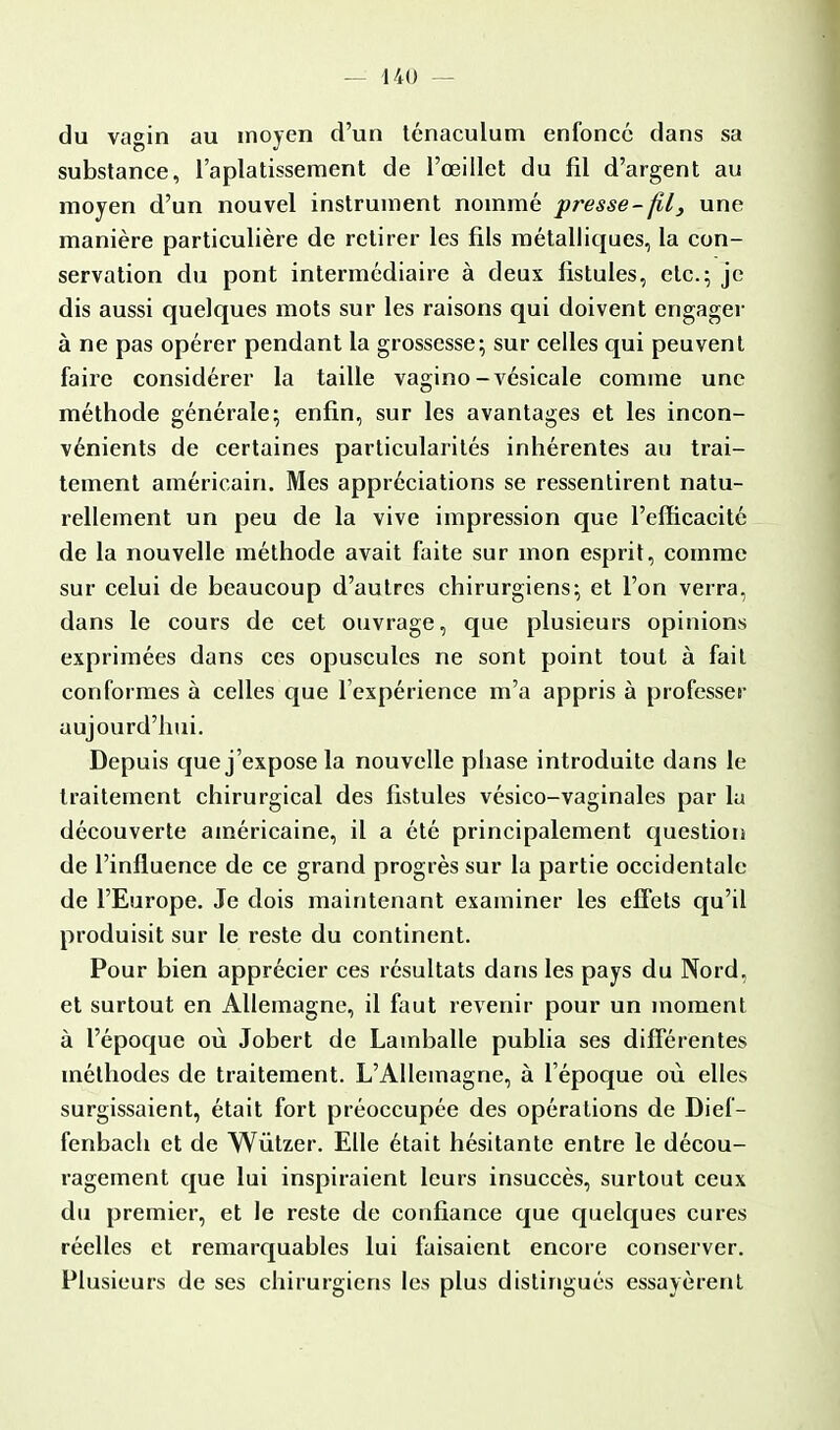 du vagin au moyen d'un ténaculum enfoncé dans sa substance, l'aplatissement de l'œillet du fil d'argent au moyen d'un nouvel instrument nommé presse-fil, une manière particulière de retirer les fils métalliques, la con- servation du pont intermédiaire à deux fistules, etc.; je dis aussi quelques mots sur les raisons qui doivent engager à ne pas opérer pendant la grossesse; sur celles qui peuvent faire considérer la taille vagino -vésicale comme une méthode générale; enfin, sur les avantages et les incon- vénients de certaines particularités inhérentes au trai- tement américain. Mes appréciations se ressentirent natu- rellement un peu de la vive impression que l'efficacité de la nouvelle méthode avait faite sur mon esprit, comme sur celui de beaucoup d'autres chirurgiens; et l'on verra, dans le cours de cet ouvrage, que plusieurs opinions exprimées dans ces opuscules ne sont point tout à fait conformes à celles que l'expérience m'a appris à professer aujourd'hui. Depuis que j'expose la nouvelle phase introduite dans le traitement chirurgical des fistules vésico-vaginales par lu découverte américaine, il a été principalement question de l'influence de ce grand progrès sur la partie occidentale de l'Europe. Je dois maintenant examiner les effets qu'il produisit sur le reste du continent. Pour bien apprécier ces résultats dans les pays du Nord, et surtout en Allemagne, il faut revenir pour un moment à l'époque où Jobert de Lainballe publia ses différentes méthodes de traitement. L'Allemagne, à l'époque où elles surgissaient, était fort préoccupée des opérations de Dief- fenbach et de Wùtzer. Elle était hésitante entre le décou- ragement que lui inspiraient leurs insuccès, surtout ceux du premier, et le reste de confiance que quelques cures réelles et remarquables lui faisaient encore conserver. Plusieurs de ses chirurgiens les plus distingués essayèrent