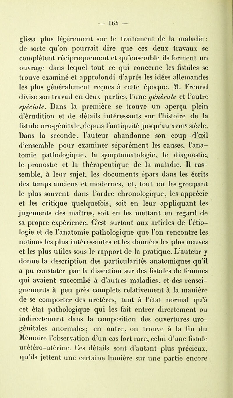 glissa plus légèrement sur le traitement de la maladie : de sorte qu'on pourrait dire que ces deux travaux se complètent réciproquement et qu'ensemble ils forment un ouvrage dans lequel tout ce qui concerne les fistules se trouve examiné et approfondi d'après les idées allemandes les plus généralement reçues à cette époque. M. Freund divise son travail en deux parties, l'une générale et l'autre spéciale. Dans la première se trouve un aperçu plein d'érudition et de détails intéressants sur l'histoire de la fistule uro-génitale,depuis l'antiquité jusqu'au xvnr3 siècle. Dans la seconde, l'auteur abandonne son coup-d'œil d'ensemble pour examiner séparément les causes, l'ana- tomie pathologique, la symptomatologie, le diagnostic, le pronostic et la thérapeutique de la maladie. Il ras- semble, à leur sujet, les documents épars dans les écrits des temps anciens et modernes, et, tout en les groupant le plus souvent dans l'ordre chronologique, les apprécie et les critique quelquefois, soit en leur appliquant les jugements des maîtres, soit en les mettant en regard de sa propre expérience. C'est surtout aux articles de l'étio— logie et de l'anatomie pathologique que l'on rencontre les notions les plus intéressantes et les données les plus neuves et les plus utiles sous le rapport de la pratique. L'auteur y donne la description des particularités anatomiques qu'il a pu constater par la dissection sur des fistules de femmes qui avaient succombé à d'autres maladies, et des rensei- gnements à peu près complets relativement à la manière de se comporter des uretères, tant à l'état normal qu'à cet état pathologique qui les fait entrer directement ou indirectement dans la composition des ouvertures uro- génitales anormales; en outre, on trouve à la fin du Mémoire l'observation d'un cas fort rare, celui d'une fistule urétéro-utérine. Ces détails sont d'autant plus précieux, qu'ils jettent une certaine lumière sur une partie encore