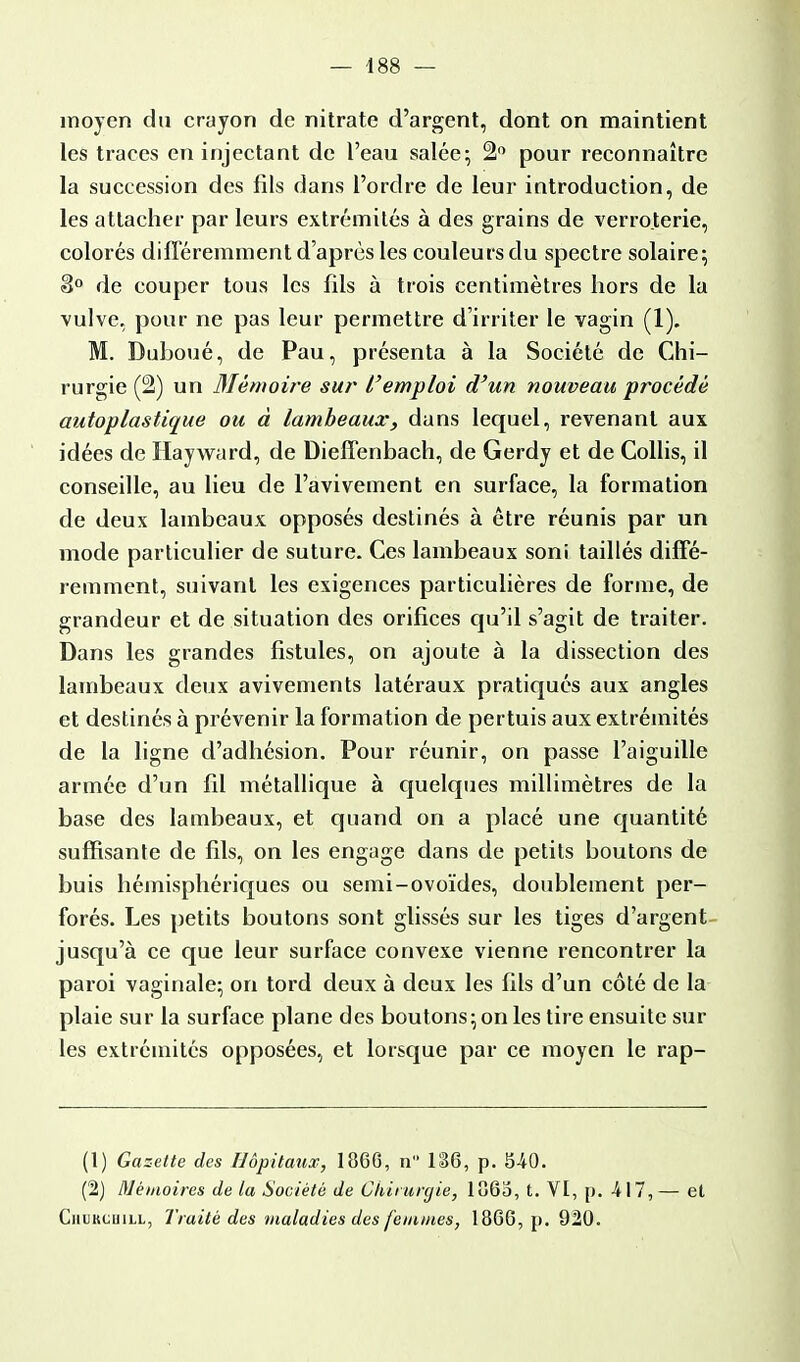 moyen du crayon de nitrate d'argent, dont on maintient les traces en injectant de l'eau salée; 2° pour reconnaître la succession des fils dans l'ordre de leur introduction, de les attacher par leurs extrémités à des grains de verroterie, colorés différemment d'après les couleurs du spectre solaire; 8° de couper tous les fils à trois centimètres hors de la vulve, pour ne pas leur permettre d'irriter le vagin (1). M. Duboué, de Pau, présenta à la Société de Chi- rurgie (2) un Mémoire sur l'emploi d'un nouveau procédé autoplastique ou à lambeaux, dans lequel, revenant aux idées de Hayward, de Dieffenbach, de Gerdy et de Collis, il conseille, au lieu de l'avivement en surface, la formation de deux lambeaux opposés destinés à être réunis par un mode particulier de suture. Ces lambeaux soni taillés diffé- remment, suivant les exigences particulières de forme, de grandeur et de situation des orifices qu'il s'agit de traiter. Dans les grandes fistules, on ajoute à la dissection des lambeaux deux avivements latéraux pratiqués aux angles et destinés à prévenir la formation de pertuis aux extrémités de la ligne d'adhésion. Pour réunir, on passe l'aiguille armée d'un fil métallique à quelques millimètres de la base des lambeaux, et quand on a placé une quantité suffisante de fils, on les engage dans de petits boutons de buis hémisphériques ou semi-ovoïdes, doublement per- forés. Les petits boutons sont glissés sur les tiges d'argent jusqu'à ce que leur surface convexe vienne rencontrer la paroi vaginale; on tord deux à deux les fils d'un côté de la plaie sur la surface plane des boutons;on les tire ensuite sur les extrémités opposées, et lorsque par ce moyen le rap- (1) Gazette des Hôpitaux, 18C6, n 186, p. 5-40. (2) Mémoires de la Société de Chirurgie, lo6o, t. VI, p. -417, — et Cihjkcuill, Traité des maladies des femmes, 186G, p. 920.