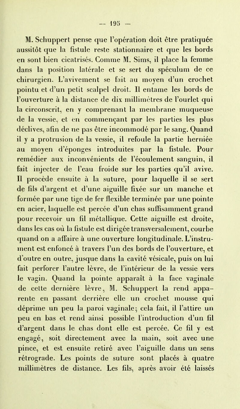 M. Schuppert pense que l'opération doit être pratiquée aussitôt que la fistule reste stationnaire et que les bords en sont bien cicatrisés. Comme M. Sims, il place la femme dans la position latérale et se sert du spéculum de ce chirurgien. L'avivement se fait au moyen d'un crochet pointu et d'un petit scalpel droit. Il entame les bords de l'ouverture à la distance de dix millimètres de l'ourlet qui la circonscrit, en y comprenant la membrane muqueuse de la vessie, et en commençant par les parties les plus déclives, afin de ne pas être incommodé par le sang. Quand il y a protrusion de la vessie, il refoule la partie herniée au moyen d'épongés introduites par la fistule. Pour remédier aux inconvénients de l'écoulement sanguin, il fait injecter de l'eau froide sur les parties qu'il avive. Il procède ensuite à la suture, pour laquelle il se sert de fils d'argent et d'une aiguille fixée sur un manche et formée par ta ne tige de fer flexible terminée par une pointe en acier, laquelle est percée d'un chas suffisamment grand pour recevoir un fil métallique. Cette aiguille est droite, dans les cas où la fistule est dirigée transversalement, courbe quand on a affaire à une ouverture longitudinale. L'instru- ment est enfoncé à travers l'un des bords de l'ouverture, et d'outre en outre, jusque dans la cavité vésicale, puis on lui fait perforer l'autre lèvre, de l'intérieur de la vessie vers le vagin. Quand la pointe apparaît à la face vaginale de cette dernière lèvre, M. Schuppert la rend appa- rente en passant derrière elle un crochet mousse qui déprime un peu la paroi vaginale; cela fait, il l'attire un peu en bas et rend ainsi possible l'introduction d'un fil d'argent dans le chas dont elle est percée. Ce fil y est engagé, soit directement avec la main, soit avec une pince, et est ensuite retiré avec l'aiguille dans un sens rétrograde. Les points de suture sont placés à quatre millimètres de distance. Les fils, après avoir été laissés