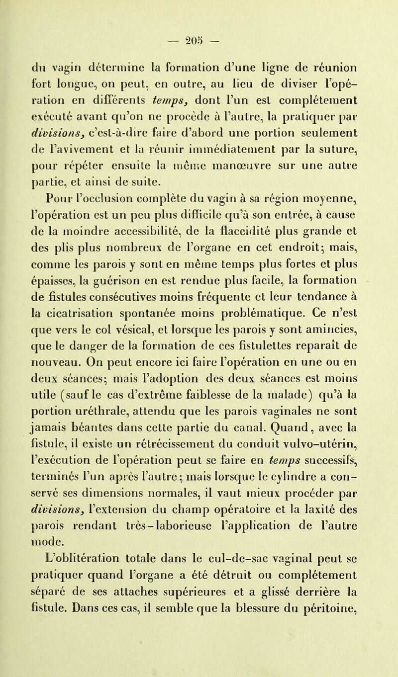 du vagin détermine la formation d'une ligne de réunion fort longue, on peut, en outre, au lieu de diviser l'opé- ration en différents temps, dont l'un est complètement exécuté avant qu'on ne procède à l'autre, la pratiquer par divisions, c'est-à-dire faire d'abord une portion seulement de l'avivement et la réunir immédiatement par la suture, pour répéter ensuite la même manœuvre sur une autre partie, et ainsi de suite. Pour l'occlusion complète du vagin à sa région moyenne, l'opération est un peu plus difficile qu'à son entrée, à cause de la moindre accessibilité, de la flaccidité plus grande et des plis plus nombreux de l'organe en cet endroit; mais, comme les parois y sont en même temps plus fortes et plus épaisses, la guérison en est rendue plus facile, la formation de fistules consécutives moins fréquente et leur tendance à la cicatrisation spontanée moins problématique. Ce n'est que vers le col vésical, et lorsque les parois y sont amincies, que le danger de la formation de ces fistulettes reparaît de nouveau. On peut encore ici faire l'opération en une ou en deux séances; mais l'adoption des deux séances est moins utile (sauf le cas d'extrême faiblesse de la malade) qu'à la portion uréthrale, attendu que les parois vaginales ne sont jamais béantes dans cette partie du canal. Quand, avec la fistule, il existe un rétrécissement du conduit vulvo-utérin, l'exécution de l'opération peut se faire en temps successifs, terminés l'un après l'autre; mais lorsque le cylindre a con- servé ses dimensions normales, il vaut mieux procéder par divisions, l'extension du champ opératoire et la laxité des parois rendant très-laborieuse l'application de l'autre mode. L'oblitération totale dans le cul-de-sac vaginal peut se pratiquer quand l'organe a été détruit ou complètement séparé de ses attaches supérieures et a glissé derrière la fistule. Dans ces cas, il semble que la blessure du péritoine,