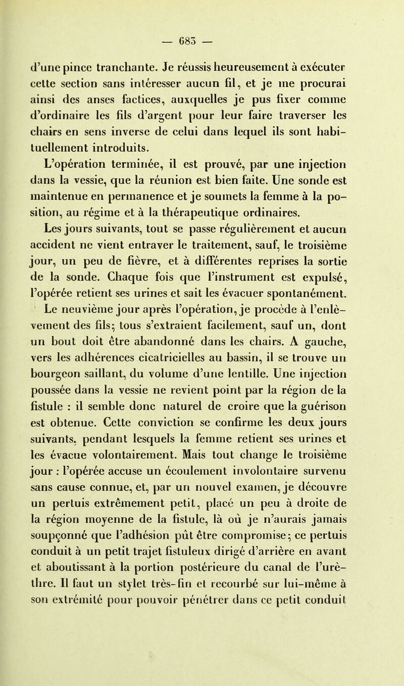 d'une pince tranchante. Je réussis heureusement à exécuter cette section sans intéresser aucun fil, et je me procurai ainsi des anses factices, auxquelles je pus fixer comme d'ordinaire les fils d'argent pour leur faire traverser les chairs en sens inverse de celui dans lequel ils sont habi- tuellement introduits. L'opération terminée, il est prouvé, par une injection dans la vessie, que la réunion est bien faite. Une sonde est maintenue en permanence et je soumets la femme à la po- sition, au régime et à la thérapeutique ordinaires. Les jours suivants, tout se passe régulièrement et aucun accident ne vient entraver le traitement, sauf, le troisième jour, un peu de fièvre, et à différentes reprises la sortie de la sonde. Chaque fois que l'instrument est expulsé, l'opérée retient ses urines et sait les évacuer spontanément. Le neuvième jour après l'opération, je procède à l'enlè- vement des fils; tous s'extraient facilement, sauf un, dont un bout doit être abandonné dans les chairs. A gauche, vers les adhérences cicatricielles au bassin, il se trouve un bourgeon saillant, du volume d'une lentille. Une injection poussée dans la vessie ne revient point par la région de la fistule : il semble donc naturel de croire que la guérison est obtenue. Cette conviction se confirme les deux jours suivants, pendant lesquels la femme retient ses urines et les évacue volontairement. Mais tout change le troisième jour : l'opérée accuse un écoulement involontaire survenu sans cause connue, et, par un nouvel examen, je découvre un pertuis extrêmement petit, placé un peu à droite de la région moyenne de la fistule, là où je n'aurais jamais soupçonné que l'adhésion pût être compromise; ce pertuis conduit à un petit trajet fistuleux dirigé d'arrière en avant et aboutissant à la portion postérieure du canal de l'urè- thre. Il faut un stylet très-fin et recourbé sur lui-même à son extrémité pour pouvoir pénétrer dans ce petit conduit