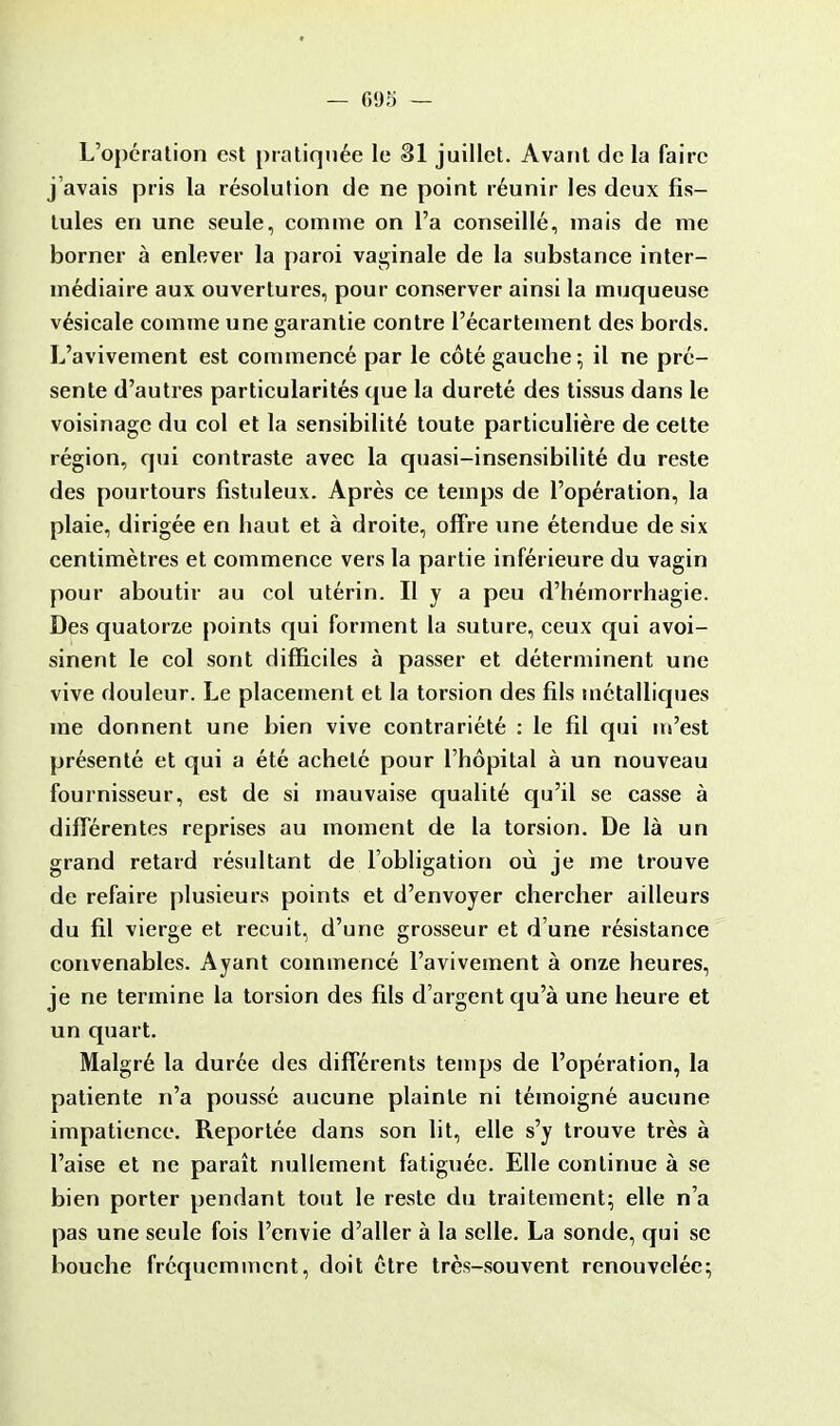 L'opération est pratiquée le 31 juillet. Avant de la faire j'avais pris la résolution de ne point réunir les deux fis- tules en une seule, comme on l'a conseillé, mais de me borner à enlever la paroi vaginale de la substance inter- médiaire aux ouvertures, pour conserver ainsi la muqueuse vésicale comme une garantie contre l'écartement des bords. L'avivement est commencé par le côté gauche; il ne pré- sente d'autres particularités que la dureté des tissus dans le voisinage du col et la sensibilité toute particulière de cette région, qui contraste avec la quasi-insensibilité du reste des pourtours fistuleux. Après ce temps de l'opération, la plaie, dirigée en haut et à droite, offre une étendue de six centimètres et commence vers la partie inférieure du vagin pour aboutir au col utérin. Il y a peu d'hémorrhagie. Des quatorze points qui forment la suture, ceux qui avoi- sinent le col sont difficiles à passer et déterminent une vive douleur. Le placement et la torsion des fils métalliques me donnent une bien vive contrariété : le fil qui m'est présenté et qui a été acheté pour l'hôpital à un nouveau fournisseur, est de si mauvaise qualité qu'il se casse à différentes reprises au moment de la torsion. De là un grand retard résultant de l'obligation où je me trouve de refaire plusieurs points et d'envoyer chercher ailleurs du fil vierge et recuit, d'une grosseur et d'une résistance convenables. Ayant commencé l'avivement à onze heures, je ne termine la torsion des fils d'argent qu'à une heure et un quart. Malgré la durée des différents temps de l'opération, la patiente n'a poussé aucune plainte ni témoigné aucune impatience. Reportée dans son lit, elle s'y trouve très à l'aise et ne paraît nullement fatiguée. Elle continue à se bien porter pendant tout le reste du traitement; elle n'a pas une seule fois l'envie d'aller à la selle. La sonde, qui se bouche fréquemment, doit être très-souvent renouvelée;