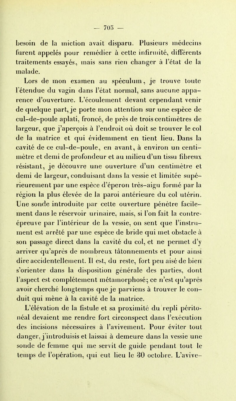 — 705 — besoin de la miction avait disparu. Plusieurs médecins furent appelés pour remédier à cette infirmité, différents traitements essayés, mais sans rien changer à l'état de la malade. Lors de mon examen au spéculum, je trouve toute 1 étendue du vagin dans l'état normal, sans aucune appa- rence d'ouverture. L'écoulement devant cependant venir de quelque part, je porte mon attention sur une espèce de cul-de-poule aplati, froncé, de près de trois centimètres de largeur, que j'aperçois à l'endroit où doit se trouver le col de la matrice et qui évidemment en tient lieu. Dans la cavité de ce cul-de-poule, en avant, à environ un centi- mètre et demi de profondeur et au milieu d'un tissu fibreux résistant, je découvre une ouverture d'un centimètre et demi de largeur, conduisant dans la vessie et limitée supé- rieurement par une espèce d'éperon très-aigu formé par la région la plus élevée de la paroi antérieure du col utérin. Une sonde introduite par cette ouverture pénètre facile- ment dans le réservoir urinaire, mais, si l'on fait la contre- épreuve par l'intérieur de la vessie, on sent que l'instru- ment est arrêté par une espèce de bride qui met obstacle à son passage direct dans la cavité du col, et ne permet d'y arriver qu'après de nombreux tâtonnements et pour ainsi dire accidentellement. Il est, du reste, fort peu aisé de bien s'orienter dans la disposition générale des parties, dont l'aspect est complètement métamorphosé; ce n'est qu'après avoir cherché longtemps que je parviens à trouver le con- duit qui mène à la cavité de la matrice. L'élévation de la fistule et sa proximité du repli périto- néal devaient me rendre fort circonspect dans l'exécution des incisions nécessaires à l'avivement. Pour éviter tout danger, j'introduisis et laissai à demeure dans la vessie une sonde de femme qui me servit de guide pendant tout le temps de l'opération, qui eut lieu le 30 octobre. L'avive-