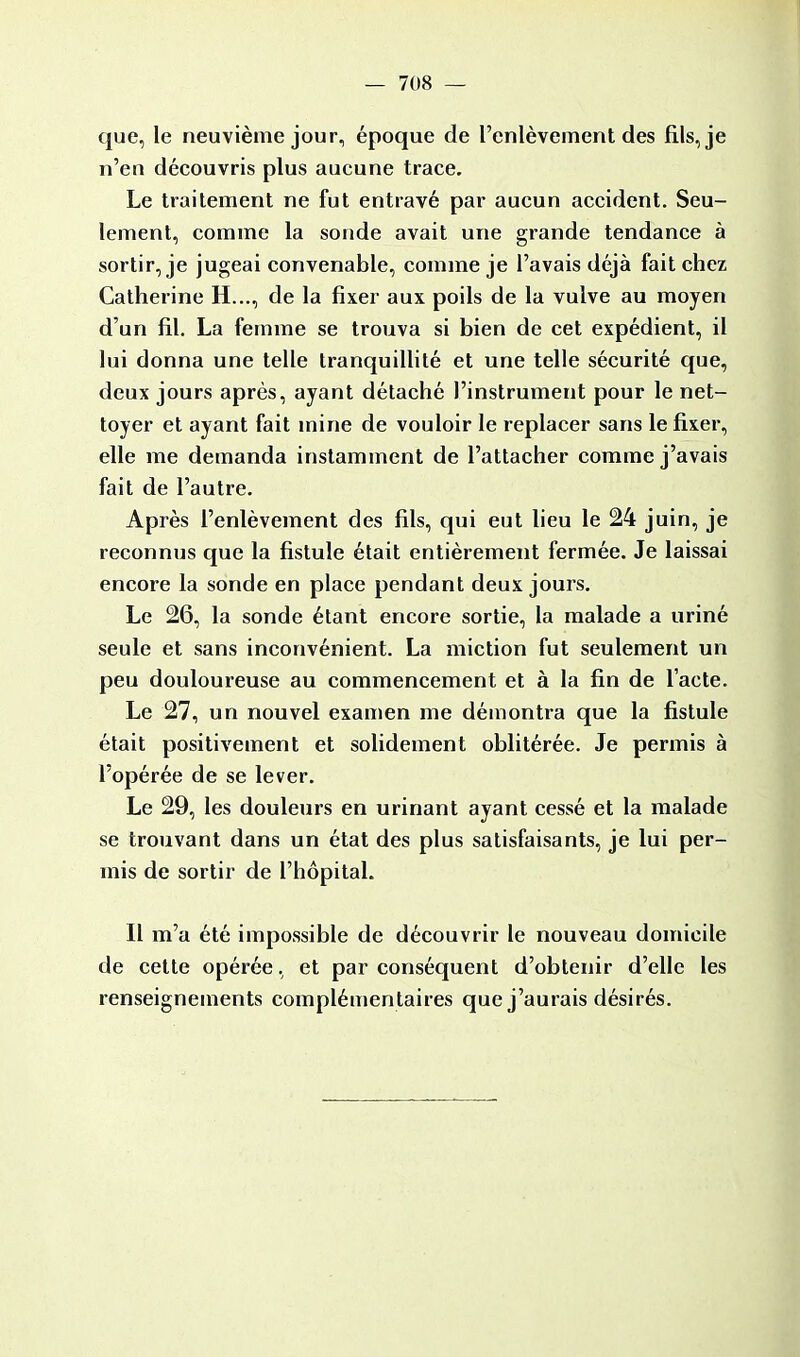 que, le neuvième jour, époque de l'enlèvement des fils, je n'en découvris plus aucune trace. Le traitement ne fut entravé par aucun accident. Seu- lement, comme la sonde avait une grande tendance à sortir, je jugeai convenable, comme je l'avais déjà fait chez Catherine H..., de la fixer aux poils de la vulve au moyen d'un fil. La femme se trouva si bien de cet expédient, il lui donna une telle tranquillité et une telle sécurité que, deux jours après, ayant détaché l'instrument pour le net- toyer et ayant fait mine de vouloir le replacer sans le fixer, elle me demanda instamment de l'attacher comme j'avais fait de l'autre. Après l'enlèvement des fils, qui eut lieu le 24 juin, je reconnus que la fistule était entièrement fermée. Je laissai encore la sonde en place pendant deux jours. Le 26, la sonde étant encore sortie, la malade a uriné seule et sans inconvénient. La miction fut seulement un peu douloureuse au commencement et à la fin de l'acte. Le 27, un nouvel examen me démontra que la fistule était positivement et solidement oblitérée. Je permis à l'opérée de se lever. Le 29, les douleurs en urinant ayant cessé et la malade se trouvant dans un état des plus satisfaisants, je lui per- mis de sortir de l'hôpital. Il m'a été impossible de découvrir le nouveau domicile de cette opérée, et par conséquent d'obtenir d'elle les renseignements complémentaires que j'aurais désirés.