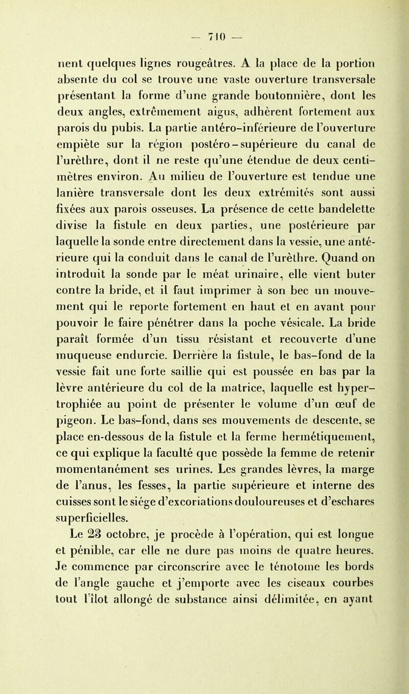 rient quelques lignes rougeâtres. A la place de la portion absente du col se trouve une vaste ouverture transversale présentant la forme d'une grande boutonnière, dont les deux angles, extrêmement aigus, adhèrent fortement aux parois du pubis. La partie antéro-inférieure de l'ouverture empiète sur la région postéro-supérieure du canal de l'urèthre, dont il ne reste qu'une étendue de deux centi- mètres environ. Au milieu de l'ouverture est tendue une lanière transversale dont les deux extrémités sont aussi fixées aux parois osseuses. La présence de cette bandelette divise la fistule en deux parties, une postérieure par laquelle la sonde entre directement dans la vessie, une anté- rieure qui la conduit dans le canal de l'urèthre. Quand on introduit la sonde par le méat urinaire, elle vient buter contre la bride, et il faut imprimer à son bec un mouve- ment qui le reporte fortement en haut et en avant pour pouvoir le faire pénétrer dans la poche vésicale. La bride paraît formée d'un tissu résistant et recouverte d'une muqueuse endurcie. Derrière la fistule, le bas-fond de la vessie fait une forte saillie qui est poussée en bas par la lèvre antérieure du col de la matrice, laquelle est hyper- trophiée au point de présenter le volume d'un œuf de pigeon. Le bas-fond, dans ses mouvements de descente, se place en-dessous de la fistule et la ferme hermétiquement, ce qui explique la faculté que possède la femme de retenir momentanément ses urines. Les grandes lèvres, la marge de l'anus, les fesses, la partie supérieure et interne des cuisses sont le siège d'excoriations douloureuses et d'eschares superficielles. Le 28 octobre, je procède à l'opération, qui est longue et pénible, car elle ne dure pas moins de quatre heures. Je commence par circonscrire avec le ténotome les bords de l'angle gauche et j'emporte avec les ciseaux courbes tout l'îlot allongé de substance ainsi délimitée, en ayant