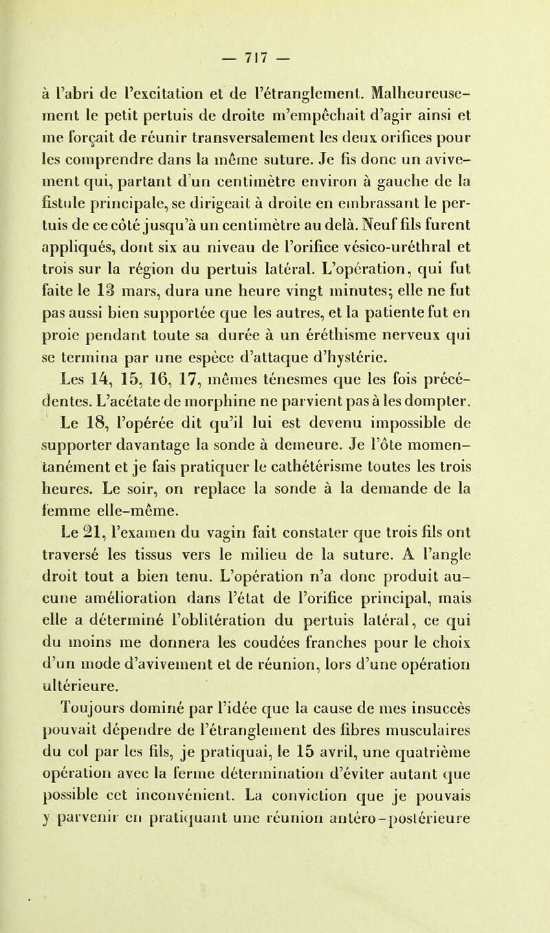 à l'abri de l'excitation et de l'étranglement. Malheureuse- ment le petit pertuis de droite m'empêchait d'agir ainsi et me forçait de réunir transversalement les deux orifices pour les comprendre dans la même suture. Je fis donc un avive- ment qui, partant d'un centimètre environ à gauche de la fistule principale, se dirigeait à droite en embrassant le per- tuis de ce côté jusqu'à un centimètre au delà. Neuf fils furent appliqués, dont six au niveau de l'orifice vésico-uréthral et trois sur la région du pertuis latéral. L'opération, qui fut faite le lâ mars, dura une heure vingt minutes; elle ne fut pas aussi bien supportée que les autres, et la patiente fut en proie pendant toute sa durée à un éréthisme nerveux qui se termina par une espèce d'attaque d'hystérie. Les 14, 15, 16, 17, mêmes ténesmes que les fois précé- dentes. L'acétate de morphine ne parvient pas à les dompter. Le 18, l'opérée dit qu'il lui est devenu impossible de supporter davantage la sonde à demeure. Je l'ôte momen- tanément et je fais pratiquer le cathétérisme toutes les trois heures. Le soir, on replace la sonde à la demande de la femme elle-même. Le 21, l'examen du vagin fait constater que trois fils ont traversé les tissus vers le milieu de la suture. A l'angle droit tout a bien tenu. L'opération n'a donc produit au- cune amélioration dans l'état de l'orifice principal, mais elle a déterminé l'oblitération du pertuis latéral, ce qui du moins me donnera les coudées franches pour le choix d'un mode d'avivement et de réunion, lors d'une opération ultérieure. Toujours dominé par l'idée que la cause de mes insuccès pouvait dépendre de l'étranglement des fibres musculaires du col par les fils, je pratiquai, le 15 avril, une quatrième opération avec la ferme détermination d'éviter autant que possible cet inconvénient. La conviction que je pouvais y parvenir en pratiquant une réunion anléro-postérieure