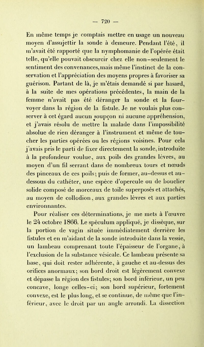 En même temps je comptais mettre en usage un nouveau moyen d'assujettir la sonde à demeure. Pendant l'été, il m'avait été rapporté que la nymphomanie de l'opérée était telle, qu'elle pouvait obscurcir chez elle non-seulement le sentiment des convenances,mais même l'instinct de la con- servation et l'appréciation des moyens propres à favoriser sa guérison. Partant de là, je m'étais demandé si par hasard, à la suite de mes opérations précédentes, la main de la femme n'avait pas été déranger la sonde et la four- voyer dans la région de la fistule. Je ne voulais plus con- server à cet égard aucun soupçon ni aucune appréhension, et j'avais résolu de mettre la malade dans l'impossibilité absolue de rien déranger à l'instrument et même de tou- cher les parties opérées ou les régions voisines. Pour cela j'avais pris le parti de fixer directement la sonde, introduite à la profondeur voulue, aux poils des grandes lèvres, au moyen d'un fil serrant dans de nombreux tours et nœuds des pinceaux de ces poils - puis de former, au-dessus et au- dessous du cathéter, une espèce d'opercule ou de bouclier solide composé de morceaux de toile superposés et attachés, au moyen de collodion, aux grandes lèvres et aux parties environnantes. Pour réaliser ces déterminations, je me mets à l'œuvre le 24 octobre 1866. Le spéculum appliqué, je dissèque, sur la portion de vagin située immédiatement derrière les fistules et en m'aidant de la sonde introduite dans la vessie, un lambeau comprenant toute l'épaisseur de l'organe, à l'exclusion de la substance vésicale. Ce lambeau présente sa base, qui doit rester adhérente, à gauche et au-dessus des orifices anormaux; son bord droit est légèrement convexe et dépasse la région des fistules; son bord inférieur, un peu concave, longe celles-ci; son bord supérieur, fortement convexe, est le plus long, et se continue, de même que l'in- férieur, avec le droit par un angle arrondi. La dissection