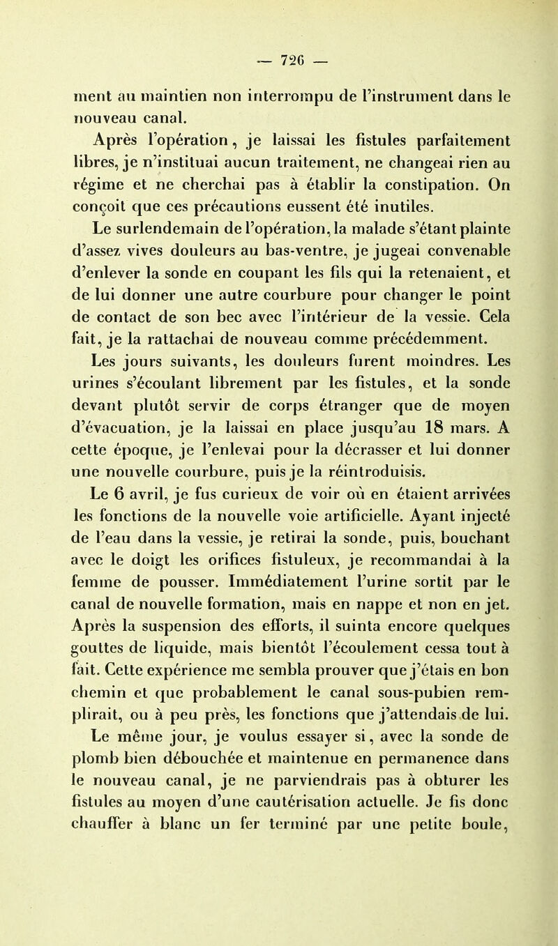 — 72G — ment au maintien non interrompu de l'instrument dans le nouveau canal. Après l'opération, je laissai les fistules parfaitement libres, je n'instituai aucun traitement, ne changeai rien au régime et ne cherchai pas à établir la constipation. On conçoit que ces précautions eussent été inutiles. Le surlendemain de l'opération, la malade s'étant plainte d'assez vives douleurs au bas-ventre, je jugeai convenable d'enlever la sonde en coupant les fils qui la retenaient, et de lui donner une autre courbure pour changer le point de contact de son bec avec l'intérieur de la vessie. Cela fait, je la rattachai de nouveau comme précédemment. Les jours suivants, les douleurs furent moindres. Les urines s'écoulant librement par les fistules, et la sonde devant plutôt servir de corps étranger que de moyen d'évacuation, je la laissai en place jusqu'au 18 mars. A cette époque, je l'enlevai pour la décrasser et lui donner une nouvelle courbure, puis je la réintroduisis. Le 6 avril, je fus curieux de voir où en étaient arrivées les fonctions de la nouvelle voie artificielle. Ayant injecté de l'eau dans la vessie, je retirai la sonde, puis, bouchant avec le doigt les orifices fistuleux, je recommandai à la femme de pousser. Immédiatement l'urine sortit par le canal de nouvelle formation, mais en nappe et non en jet. Après la suspension des efforts, il suinta encore quelques gouttes de liquide, mais bientôt l'écoulement cessa tout à fait. Cette expérience me sembla prouver que j'étais en bon chemin et que probablement le canal sous-pubien rem- plirait, ou à peu près, les fonctions que j'attendais de lui. Le même jour, je voulus essayer si, avec la sonde de plomb bien débouchée et maintenue en permanence dans le nouveau canal, je ne parviendrais pas à obturer les fistules au moyen d'une cautérisation actuelle. Je fis donc chauffer à blanc un fer terminé par une petite boule,