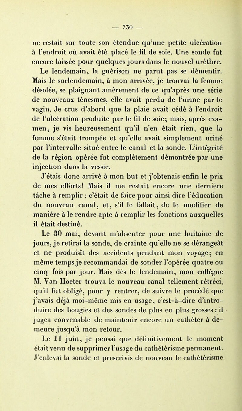 ne restait sur toute son étendue qu'une petite ulcération à l'endroit où avait été placé le fil de soie. Une sonde fut encore laissée pour quelques jours dans le nouvel urèthre. Le lendemain, la guérison ne parut pas se démentir. Mais le surlendemain, à mon arrivée, je trouvai la femme désolée, se plaignant amèrement de ce qu'après une série de nouveaux ténesmes, elle avait perdu de l'urine par le vagin. Je crus d'abord que la plaie avait cédé à l'endroit de l'ulcération produite par le fil de soie; mais, après exa- men, je vis heureusement qu'il n'en était rien, que la femme s'était trompée et qu'elle avait simplement uriné par l'intervalle situé entre le canal et la sonde. L'intégrité de la région opérée fut complètement démontrée par une injection dans la vessie. J'étais donc arrivé à mon but et j'obtenais enfin le prix de mes efforts! Mais il me restait encore une dernière tâche à remplir : c'était de faire pour ainsi dire l'éducation du nouveau canal, et, s'il le fallait, de le modifier de manière à le rendre apte à remplir les fonctions auxquelles il était destiné. Le 30 mai, devant m'absenter pour une huitaine de jours, je retirai la sonde, de crainte qu'elle ne se dérangeât et ne produisît des accidents pendant mon voyage; en même temps je recommandai de sonder l'opérée quatre ou cinq fois par jour. Mais dès le lendemain, mon collègue M. Van Hoeter trouva le nouveau canal tellement rétréci, qu'il fut obligé, pour y rentrer, de suivre le procédé que j'avais déjà moi-même mis en usage, c'est-à-dire d'intro- duire des bougies et des sondes de plus en plus grosses : il jugea convenable de maintenir encore un cathéter à de- meure jusqu'à mon retour. Le 11 juin, je pensai que définitivement le moment était venu de supprimer l'usage du cathétérisme permanent. J'enlevai la sonde et prescrivis de nouveau le cathétérisme