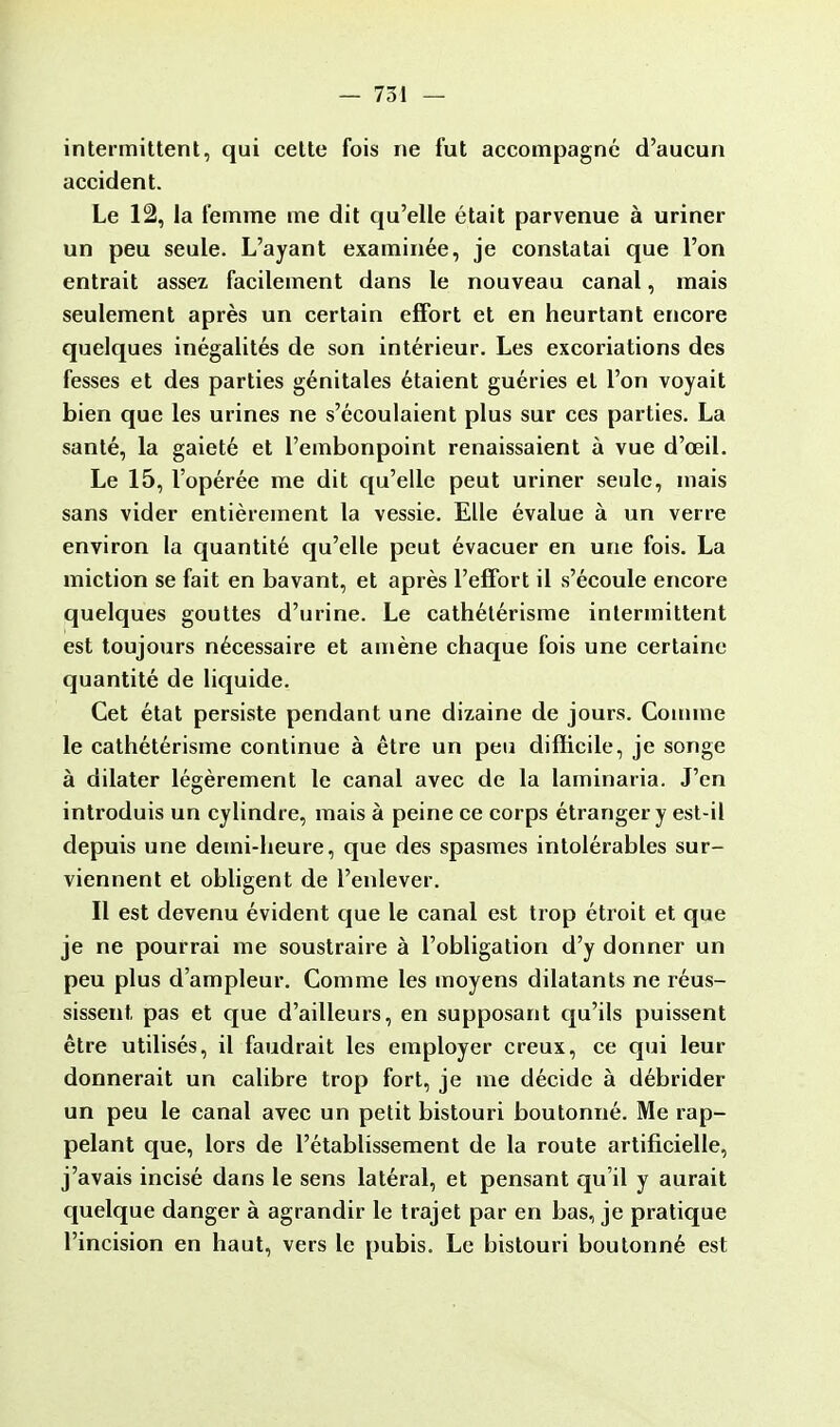 intermittent, qui cette fois ne fut accompagné d'aucun accident. Le 12, la femme me dit qu'elle était parvenue à uriner un peu seule. L'ayant examinée, je constatai que l'on entrait assez facilement dans le nouveau canal, mais seulement après un certain effort et en heurtant encore quelques inégalités de son intérieur. Les excoriations des fesses et des parties génitales étaient guéries et l'on voyait bien que les urines ne s'écoulaient plus sur ces parties. La santé, la gaieté et l'embonpoint renaissaient à vue d'œil. Le 15, l'opérée me dit qu'elle peut uriner seule, mais sans vider entièrement la vessie. Elle évalue à un verre environ la quantité qu'elle peut évacuer en une fois. La miction se fait en bavant, et après l'effort il s'écoule encore quelques gouttes d'urine. Le cathétérisme intermittent est toujours nécessaire et amène chaque fois une certaine quantité de liquide. Cet état persiste pendant une dizaine de jours. Comme le cathétérisme continue à être un peu difficile, je songe à dilater légèrement le canal avec de la laminaria. J'en introduis un cylindre, mais à peine ce corps étranger y est-il depuis une demi-heure, que des spasmes intolérables sur- viennent et obligent de l'enlever. Il est devenu évident que le canal est trop étroit et que je ne pourrai me soustraire à l'obligation d'y donner un peu plus d'ampleur. Comme les moyens dilatants ne réus- sissent, pas et que d'ailleurs, en supposant qu'ils puissent être utilisés, il faudrait les employer creux, ce qui leur donnerait un calibre trop fort, je me décide à débrider un peu le canal avec un petit bistouri boutonné. Me rap- pelant que, lors de l'établissement de la route artificielle, j'avais incisé dans le sens latéral, et pensant qu'il y aurait quelque danger à agrandir le trajet par en bas, je pratique l'incision en haut, vers le pubis. Le bistouri boutonné est