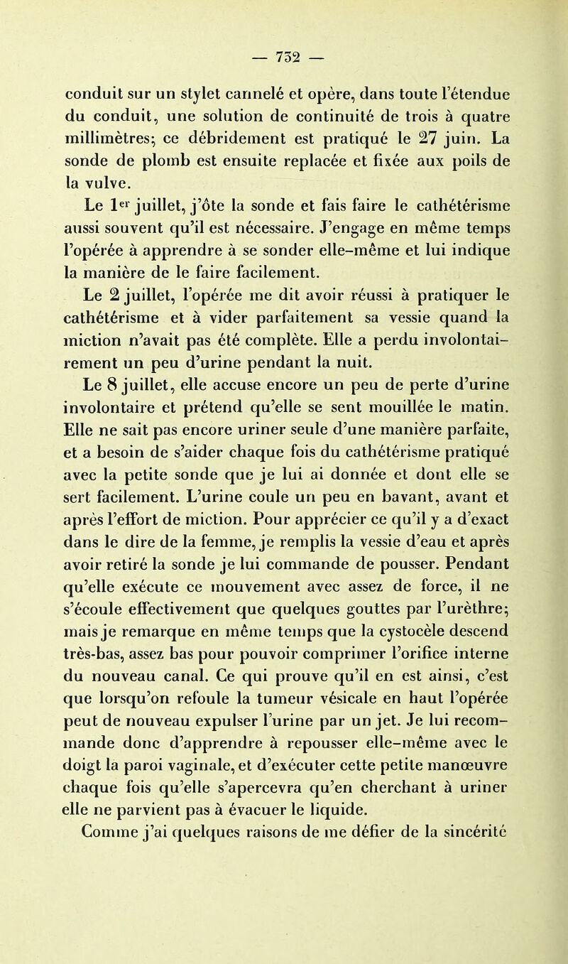 conduit sur un stylet cannelé et opère, dans toute l'étendue du conduit, une solution de continuité de trois à quatre millimètres; ce débridement est pratiqué le 27 juin. La sonde de plomb est ensuite replacée et fixée aux poils de la vulve. Le 1er juillet, j'ôte la sonde et fais faire le cathétérisme aussi souvent qu'il est nécessaire. J'engage en même temps l'opérée à apprendre à se sonder elle-même et lui indique la manière de le faire facilement. Le 2 juillet, l'opérée me dit avoir réussi à pratiquer le cathétérisme et à vider parfaitement sa vessie quand la miction n'avait pas été complète. Elle a perdu involontai- rement un peu d'urine pendant la nuit. Le 8 juillet, elle accuse encore un peu de perte d'urine involontaire et prétend qu'elle se sent mouillée le matin. Elle ne sait pas encore uriner seule d'une manière parfaite, et a besoin de s'aider chaque fois du cathétérisme pratiqué avec la petite sonde que je lui ai donnée et dont elle se sert facilement. L'urine coule un peu en bavant, avant et après l'effort de miction. Pour apprécier ce qu'il y a d'exact dans le dire de la femme, je remplis la vessie d'eau et après avoir retiré la sonde je lui commande de pousser. Pendant qu'elle exécute ce mouvement avec assez de force, il ne s'écoule effectivement que quelques gouttes par l'urèthre; mais je remarque en même temps que la cystocèle descend très-bas, assez bas pour pouvoir comprimer l'orifice interne du nouveau canal. Ce qui prouve qu'il en est ainsi, c'est que lorsqu'on refoule la tumeur vésicale en haut l'opérée peut de nouveau expulser l'urine par un jet. Je lui recom- mande donc d'apprendre à repousser elle-même avec le doigt la paroi vaginale, et d'exécuter cette petite manœuvre chaque fois qu'elle s'apercevra qu'en cherchant à uriner elle ne parvient pas à évacuer le liquide. Comme j'ai quelques raisons de me défier de la sincérité