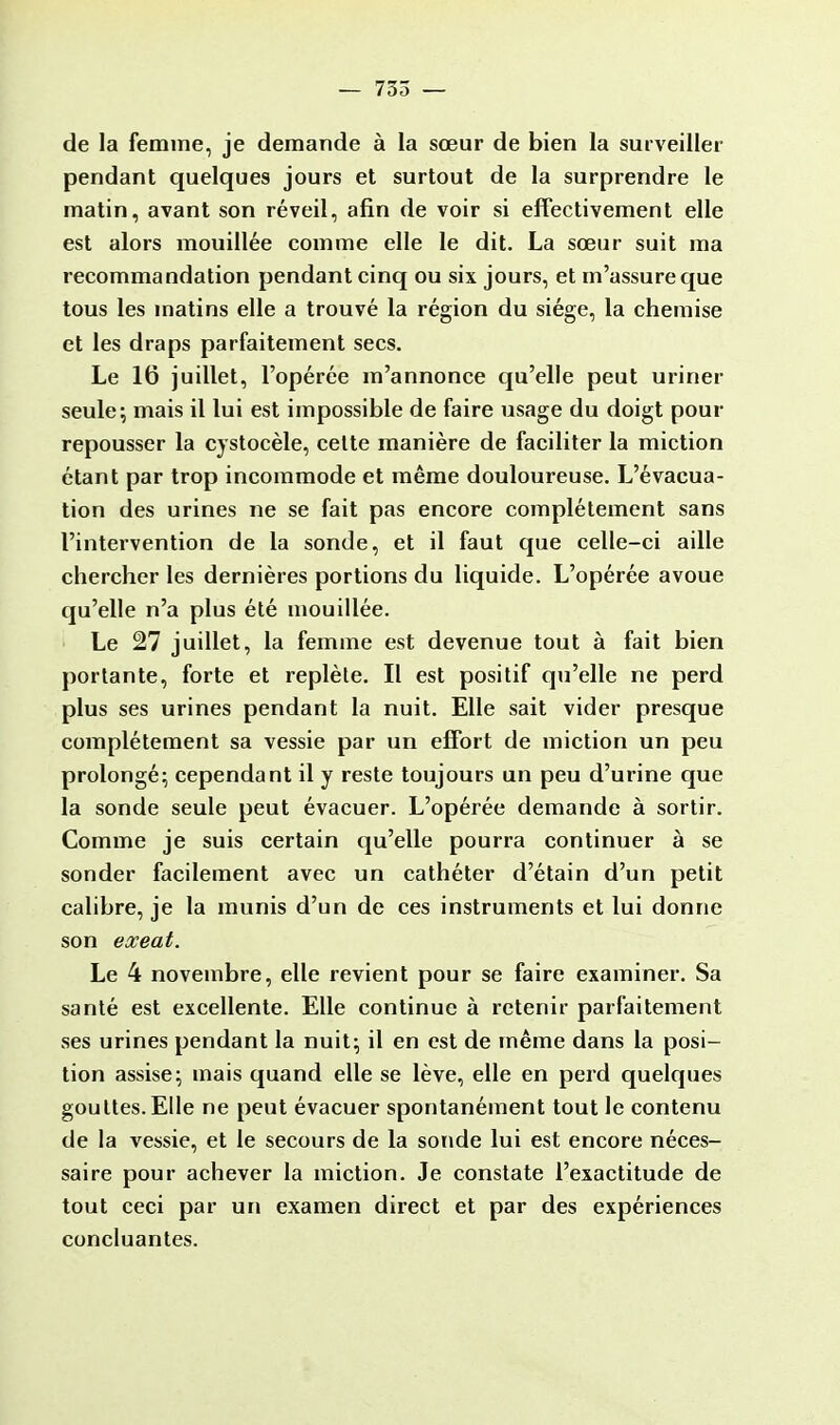 — 735 — de la femme, je demande à la sœur de bien la surveiller pendant quelques jours et surtout de la surprendre le matin, avant son réveil, afin de voir si effectivement elle est alors mouillée comme elle le dit. La sœur suit ma recommandation pendant cinq ou six jours, et m'assure que tous les matins elle a trouvé la région du siège, la chemise et les draps parfaitement secs. Le 16 juillet, l'opérée m'annonce qu'elle peut uriner seule; mais il lui est impossible de faire usage du doigt pour repousser la cystocèle, celte manière de faciliter la miction étant par trop incommode et même douloureuse. L'évacua- tion des urines ne se fait pas encore complètement sans l'intervention de la sonde, et il faut que celle-ci aille chercher les dernières portions du liquide. L'opérée avoue qu'elle n'a plus été mouillée. Le 27 juillet, la femme est devenue tout à fait bien portante, forte et replète. Il est positif qu'elle ne perd plus ses urines pendant la nuit. Elle sait vider presque complètement sa vessie par un effort de miction un peu prolongé; cependant il y reste toujours un peu d'urine que la sonde seule peut évacuer. L'opérée demande à sortir. Comme je suis certain qu'elle pourra continuer à se sonder facilement avec un cathéter d'étain d'un petit calibre, je la munis d'un de ces instruments et lui donne son exeat. Le 4 novembre, elle revient pour se faire examiner. Sa santé est excellente. Elle continue à retenir parfaitement ses urines pendant la nuit; il en est de même dans la posi- tion assise; mais quand elle se lève, elle en perd quelques gouttes. Elle ne peut évacuer spontanément tout le contenu de la vessie, et le secours de la sonde lui est encore néces- saire pour achever la miction. Je constate l'exactitude de tout ceci par un examen direct et par des expériences concluantes.