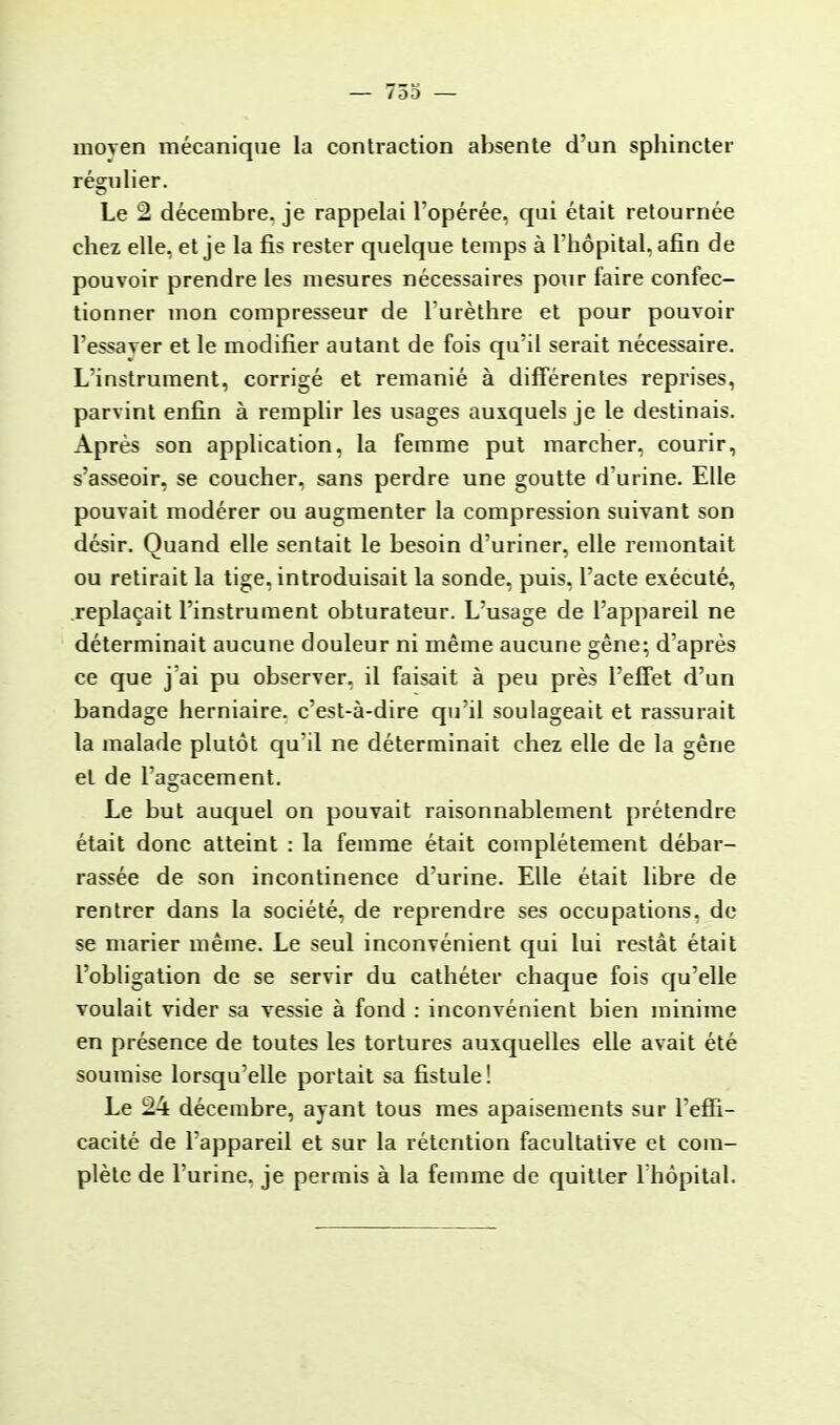 moyen mécanique la contraction absente d'un sphincter régulier. Le 2 décembre, je rappelai l'opérée, qui était retournée chez elle, et je la fis rester quelque temps à l'hôpital, afin de pouvoir prendre les mesures nécessaires pour faire confec- tionner mon compresseur de lurèthre et pour pouvoir l'essaver et le modifier autant de fois qu'il serait nécessaire. L'instrument, corrigé et remanié à différentes reprises, parvint enfin à remplir les usages auxquels je le destinais. Après son application, la femme put marcher, courir, s'asseoir, se coucher, sans perdre une goutte d'urine. Elle pouvait modérer ou augmenter la compression suivant son désir. Quand elle sentait le besoin d'uriner, elle remontait ou retirait la tige, introduisait la sonde, puis, l'acte exécuté, replaçait l'instrument obturateur. L'usage de l'appareil ne déterminait aucune douleur ni même aucune gène; d'après ce que j'ai pu observer, il faisait à peu près l'effet d'un bandage herniaire, c'est-à-dire qu'il soulageait et rassurait la malade plutôt qu'il ne déterminait chez elle de la gêne et de l'agacement. Le but auquel on pouvait raisonnablement prétendre était donc atteint : la femme était complètement débar- rassée de son incontinence d'urine. Elle était libre de rentrer dans la société, de reprendre ses occupations, de se marier même. Le seul inconvénient qui lui restât était l'obligation de se servir du cathéter chaque fois qu'elle voulait vider sa vessie à fond : inconvénient bien minime en présence de toutes les tortures auxquelles elle avait été soumise lorsqu'elle portait sa fistule! Le 24 décembre, ayant tous mes apaisements sur l'effi- cacité de l'appareil et sur la rétention facultative et com- plète de l'urine, je permis à la femme de quitter l'hôpital.