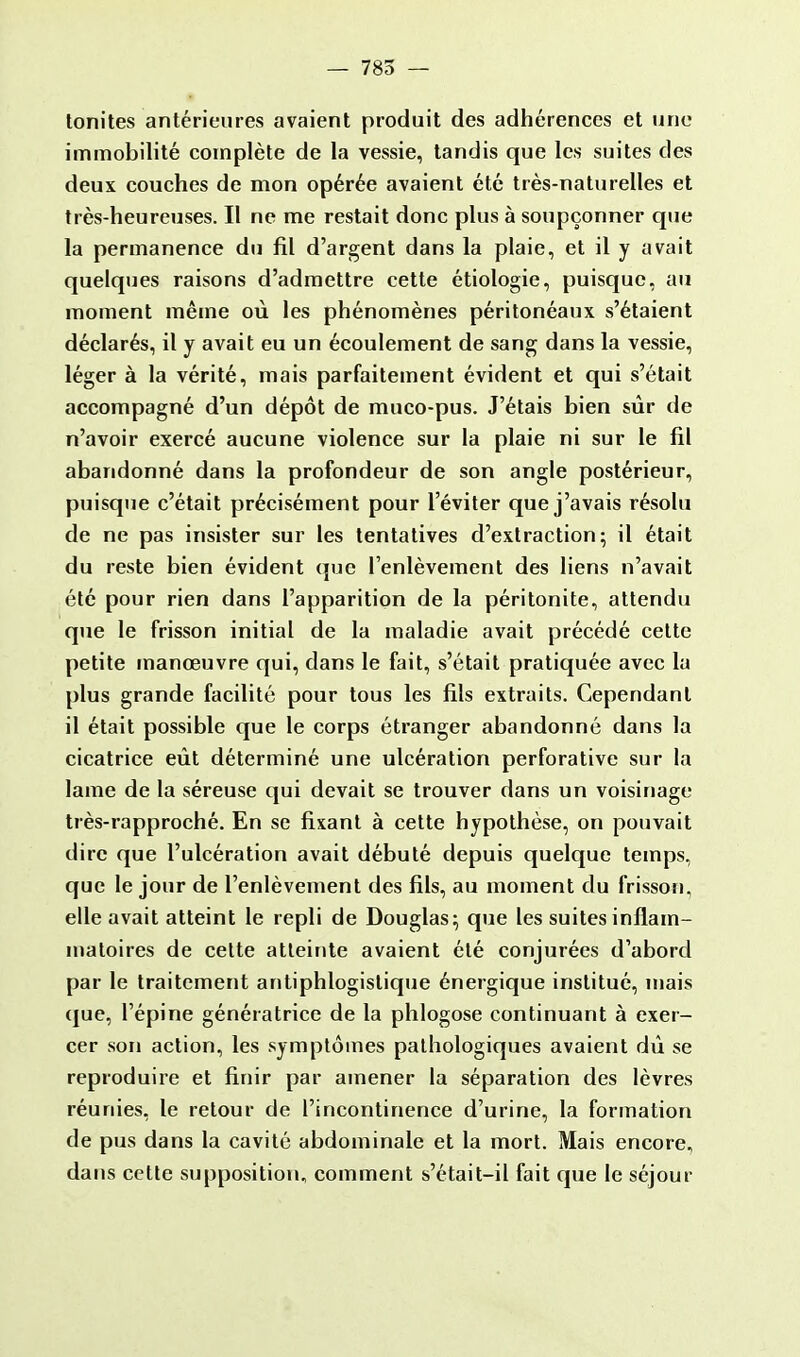 — 785 — tonites antérieures avaient produit des adhérences et une immobilité complète de la vessie, tandis que les suites des deux couches de mon opérée avaient été très-naturelles et très-heureuses. Il ne me restait donc plus à soupçonner que la permanence du fil d'argent dans la plaie, et il y avait quelques raisons d'admettre cette étiologie, puisque, au moment même où les phénomènes péritonéaux s'étaient déclarés, il y avait eu un écoulement de sang dans la vessie, léger à la vérité, mais parfaitement évident et qui s'était accompagné d'un dépôt de muco-pus. J'étais bien sûr de n'avoir exercé aucune violence sur la plaie ni sur le fil abandonné dans la profondeur de son angle postérieur, puisque c'était précisément pour l'éviter que j'avais résolu de ne pas insister sur les tentatives d'extraction; il était du reste bien évident (pie l'enlèvement des liens n'avait été pour rien dans l'apparition de la péritonite, attendu que le frisson initial de la maladie avait précédé cette petite manœuvre qui, dans le fait, s'était pratiquée avec la plus grande facilité pour tous les fils extraits. Cependant il était possible que le corps étranger abandonné dans la cicatrice eût déterminé une ulcération perforative sur la lame de la séreuse qui devait se trouver dans un voisinage très-rapproché. En se fixant à cette hypothèse, on pouvait dire que l'ulcération avait débuté depuis quelque temps, que le jour de l'enlèvement des fils, au moment du frisson, elle avait atteint le repli de Douglas; que les suites inflam- matoires de cette atteinte avaient été conjurées d'abord par le traitement antiphlogistique énergique institué, mais que, l'épine génératrice de la phlogose continuant à exer- cer son action, les symptômes pathologiques avaient dû se reproduire et finir par amener la séparation des lèvres réunies, le retour de l'incontinence d'urine, la formation de pus dans la cavité abdominale et la mort. Mais encore, dans cette supposition, comment s'était-il fait que le séjour