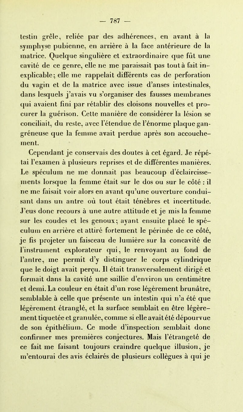 testin grêle, reliée par des adhérences, en avant à la symphyse pubienne, en arrière à la face antérieure de la matrice. Quelque singulière et extraordinaire que fût une cavité de ce genre, elle ne me paraissait pas tout à fait in- explicable; elle me rappelait différents cas de perforation du vagin et de la matrice avec issue d'anses intestinales, dans lesquels j'avais vu s'organiser des fausses membranes qui avaient fini par rétablir des cloisons nouvelles et pro- curer la guérison. Cette manière de considérer la lésion se conciliait, du reste, avec l'étendue de l'énorme plaque gan- gréneuse que la femme avait perdue après son accouche- ment. Cependant je conservais des doutes à cet égard. Je répé- tai l'examen à plusieurs reprises et de différentes manières. Le spéculum ne me donnait pas beaucoup d'éclaircisse- ments lorsque la femme était sur le dos ou sur le côté : il ne me faisait voir alors en avant qu'une ouverture condui- sant dans un antre où tout était ténèbres et incertitude. J'eus donc recours à une autre attitude et je mis la femme sur les coudes et les genoux; ayant ensuite placé le spé- culum en arrière et attiré fortement le périnée de ce côté, je fis projeter un faisceau de lumière sur la concavité de l'instrument explorateur qui, le renvoyant au fond de l'antre, me permit d'y distinguer le corps cylindrique que le doigt avait perçu. Il était transversalement dirigé et formait dans la cavité une saillie d'environ un centimètre et demi. La couleur en était d'un rose légèrement brunâtre, semblable à celle que présente un intestin qui n'a été que légèrement étranglé, et la surface semblait en être légère- ment tiquetée et granulée, comme si elle avait été dépourvue de son épithélium. Ce mode d'inspection semblait donc confirmer mes premières conjectures. Mais l'étrangeté de ce fait me faisant toujours craindre quelque illusion, je m'entourai des avis éclairés de plusieurs collègues à qui je