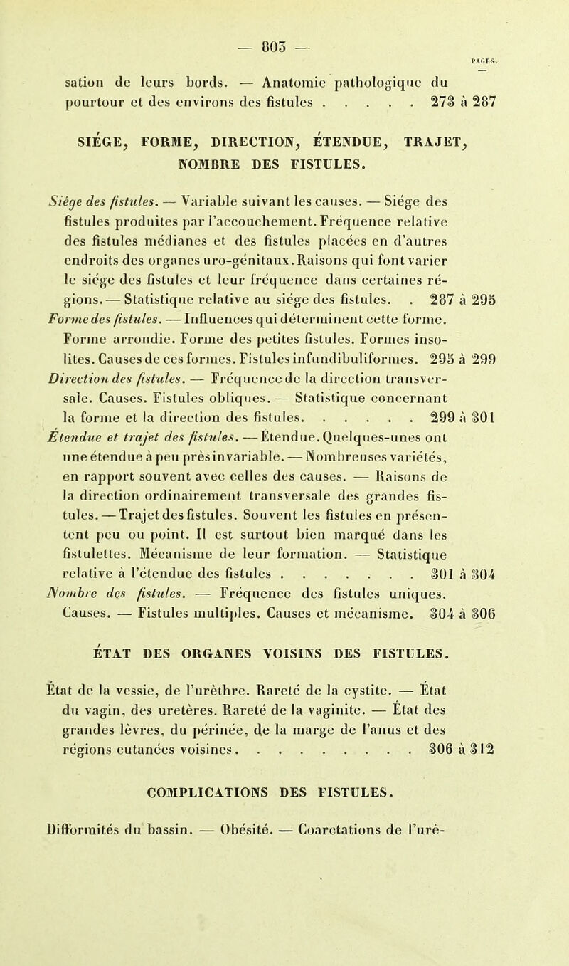 — 805 — PAGES, sation de leurs bords. — Anatomie pathologique du pourtour et des environs des fistules 273 a 287 SIEGE, FORME, DIRECTION, ETENDUE, TRAJET, NOMBRE DES FISTULES. Siège des fistules. — Variable suivant les causes. — Siège des fistules produites par l'accouchement. Fréquence relative des fistules médianes et des fistules placées en d'autres endroits des organes uro-génitaux. Raisons qui font varier le siège des fistules et leur fréquence dans certaines ré- gions.— Statistique relative au siège des fistules. . 287 à 295 Forme des fistules. — Influences qui déterminent cette forme. Forme arrondie. Forme des petites fistules. Formes inso- lites. Causes de ces formes. Fistules infundibulifornies. 295 à 299 Direction des fistules. — Fréquence de la direction transver- sale. Causes. Fistules obliques. — Statistique concernant la forme et la direction des fistules 299 à 301 Etendue et trajet des fistules.—Etendue. Quelques-unes ont une étendue à peu prèsinvariable. — Nombreuses variétés, en rapport souvent avec celles des causes. — Raisons de la direction ordinairement transversale des grandes fis- tules.— Trajet des fistules. Souvent les fistules en présen- tent peu ou point. Il est surtout bien marqué dans les fistulettes. Mécanisme de leur formation. — Statistique relative à l'étendue des fistules 301 à §04 Nombre des fistules. — Fréquence des fistules uniques. Causes. — Fistules multiples. Causes et mécanisme. 30-4 à 306 ÉTAT DES ORGANES VOISINS DES FISTULES. Etat de la vessie, de l'urèthre. Rareté de la cystite. — État du vagin, des uretères. Rareté de la vaginite. — État des grandes lèvres, du périnée, de la marge de l'anus et des régions cutanées voisines 306 à 312 COMPLICATIONS DES FISTULES. Difformités du bassin. — Obésité. — Coarctations de l'urè-