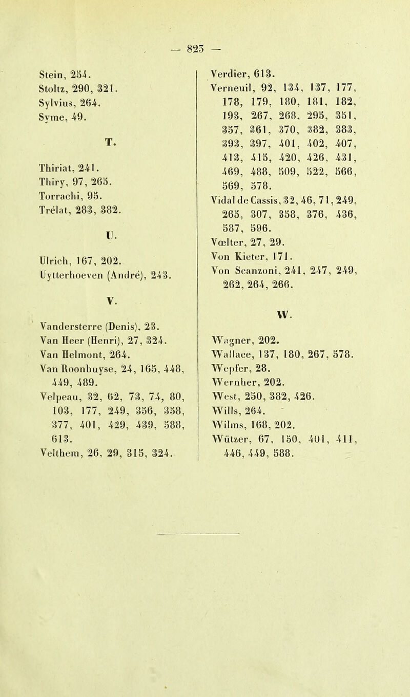 Stein, 254. Stoltz, 290, 321. Sylvius, 264. Syme, 49. T. Thiriat, 241. Thiry, 97, 265. Torrachi, 95. Trélat, 283, 382. U. Ulrich, 167, 202. Uytterhoeven (André), 243. V. Vandersterre (Denis), 23. Van Heer (Henri), 27, 324. Van Helmont, 264. Van Roonhuyse, 24, 165, 448, 449, 489. Velpeau, 32, 62, 73, 74, 80, 103, 177, 249, 356, 358, 377, 401, 429, 439, 588, 613. Velthem, 26, 29, 315, 324. Verdier, 613. Verneuil, 92, 134, 137, 177, 178, 179, 180, 181, 182, 193, 267, 268, 295, 351, 357, 361, 370, 382, 383, 393, 397, 401, 402, 407, 413, 415, 420, 426, 431, 469, 488, 509, 522, 566, 569, 578. Vidal de Cassis, 32, 46, 71,249, 265, 307, 358, 376, 436, 587, 596. Vœlter, 27, 29. Von Kieter, 171. Von Seanzoni, 241, 247, 249, 262, 264, 266. H Wagner, 202. Wallaee, 137, 180, 267, 578. Wepfer, 28. Wernher, 202. West, 250, 382, 426. Wills, 264. Wilms, 168, 202. Wùtzer, 67, 150, 401, 411, 446, 449, 588.