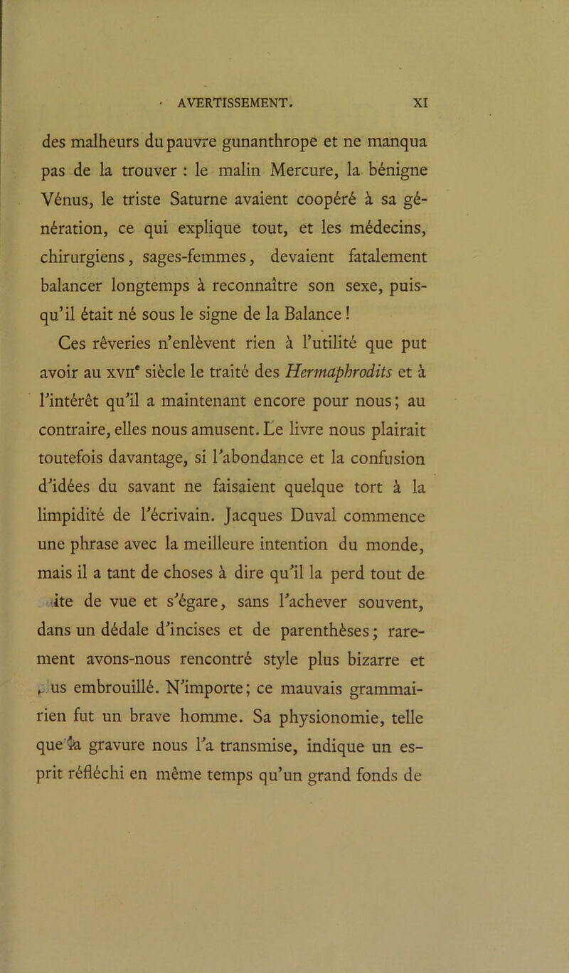 des malheurs du pauvre gunanthrope et ne manqua pas de la trouver : le malin Mercure, la bénigne Vénus, le triste Saturne avaient coopéré à sa gé- nération, ce qui explique tout, et les médecins, chirurgiens, sages-femmes, devaient fatalement balancer longtemps à reconnaître son sexe, puis- qu’il était né sous le signe de la Balance ! Ces rêveries n’enlèvent rien à l’utilité que put avoir au xvn* siècle le traité des Hermaphrodits et à l’intérêt qu’il a maintenant encore pour nous; au contraire, elles nous amusent. Le livre nous plairait toutefois davantage, si l’abondance et la confusion d’idées du savant ne faisaient quelque tort à la limpidité de l’écrivain. Jacques Duval commence une phrase avec la meilleure intention du monde, mais il a tant de choses à dire qu’il la perd tout de •ite de vue et s’égare, sans l’achever souvent, dans un dédale d’incises et de parenthèses ; rare- ment avons-nous rencontré style plus bizarre et us embrouillé. N’importe; ce mauvais grammai- rien fut un brave homme. Sa physionomie, telle que *k gravure nous l’a transmise, indique un es- prit réfléchi en même temps qu’un grand fonds de