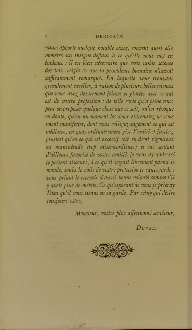 sanne apporte quelque notable exce^, souvent aussi elle monstre un insigne deffaut à ce quelle nous met en évidence : il est bien nécessaire que ceste noble science des loix reigle ce que la providence humaine n‘aurait suffisamment remarqué. En laquelle vous trouvant grandement exceller, à raison de plusieurs belles sciences que vous avex_ dextrement jointes et glacées avec ce qui est de vostre profession : de telle sorte qu’à peine vous peut-on proposer quelque chose que ce soit, qu’on révoque en doute, qu’en un moment les deux extrémitex_ ne vous soient manifestes, dont vous collige^ sagement ce qui est fnédiocre, en quoy ordinairement gist l’équité et justice, plustost qu’en ce qui est excessif soit en droit rigoureux ou mansuétude trop miséricordieuse; et me sentant d’ailleurs favorisé de vostre amitié, je vous ay addressé ce présent discours, à ce qu’il vogast librement parmi le monde, soubs le voile de vostre protection et sauvegarde : vous priant le recevoir d’aussi bonne volonté comme s’il y avait plus de mérite. Ce qu’espérant de vous je prier ay Dieu qu’il vous tienne en sa garde. Par celuy qui désire tousjours estre. Monsieur, vostre plus affectionné serviteur, Duval.