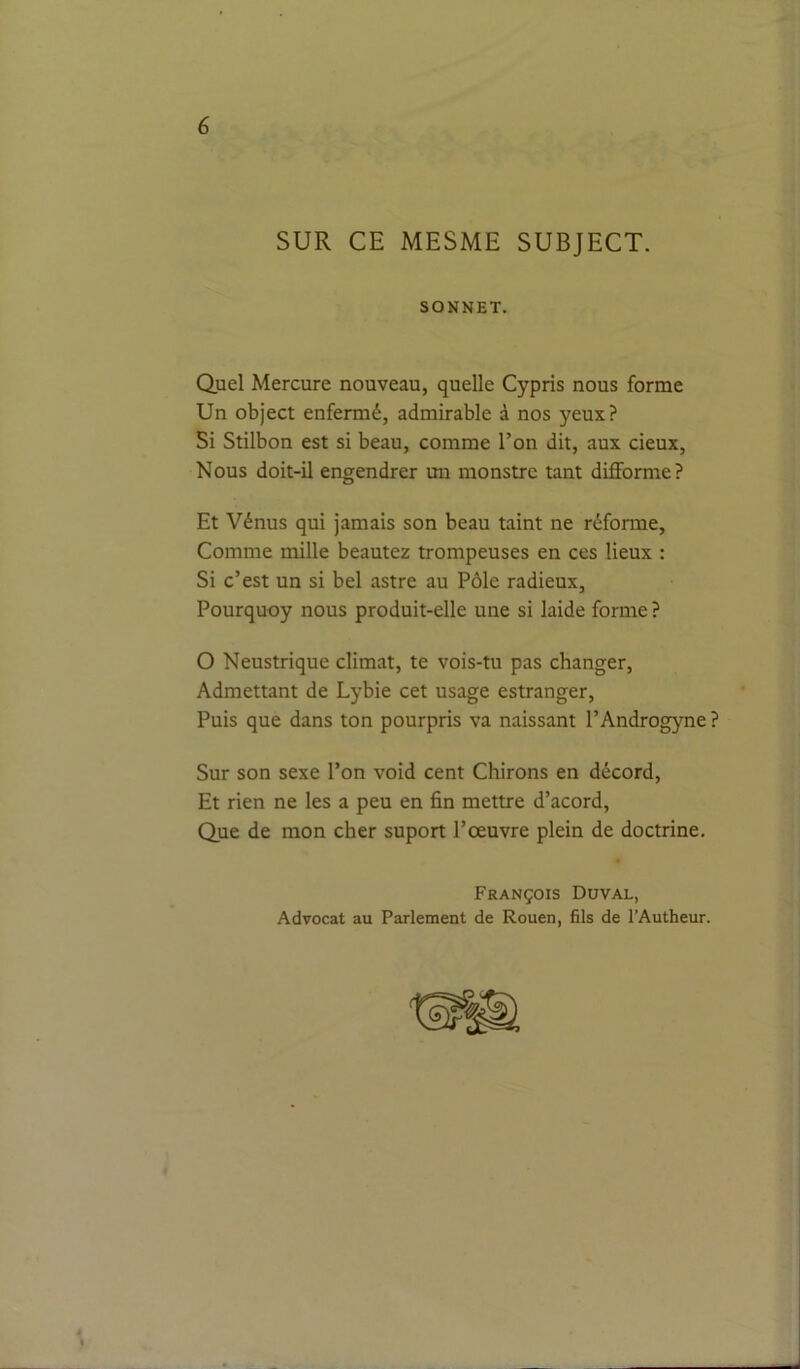 SUR CE MESME SUBJECT. SONNET. Quel Mercure nouveau, quelle Cypris nous forme Un object enfermé, admirable à nos yeux? Si Stilbon est si beau, comme l’on dit, aux cieux. Nous doit-il engendrer un monstre tant difforme? Et Vénus qui jamais son beau taint ne réforme. Comme mille beautez trompeuses en ces lieux : Si c’est un si bel astre au Pôle radieux, Pourquoy nous produit-elle une si laide forme ? O Neustrique climat, te vois-tu pas changer. Admettant de Lybie cet usage estranger. Puis que dans ton pourpris va naissant l’Androgyne ? Sur son sexe l’on void cent Chirons en décord. Et rien ne les a peu en fin mettre d’acord. Que de mon cher suport l’œuvre plein de doctrine. François Duval, Advocat au Parlement de Rouen, fils de l’Autheur. À