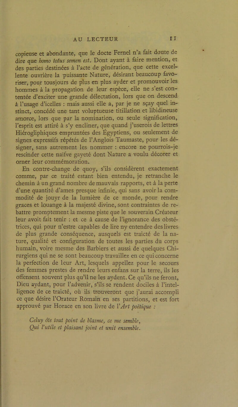 copieuse et abondante, que le docte Fernel n’a fait doute de dire que hotno totus semen est. Dont ayant à faire mention, et des parties destinées à l’acte de génération, que cette excel- lente ouvrière la puissante Nature, désirant beaucoup favo- riser, pour tous] ours de plus en plus ayder et promouvoir les hommes à la propagation de leur espèce, elle ne s’est con- tentée d’exciter une grande délectation, lors que on descend à l’usage d’icelles : mais aussi elle a, par je ne sçay quel in- stinct, concédé une tant voluptueuse titillation et libidineuse amorce, lors que par la nomination, ou seule signification, l’esprit est attiré à s’y encliner, que quand j’userois de lettres Hiérogliphiques empruntées des Égyptiens, ou seulement de signes expressifs répétés de l’Anglois Taumaste, pour les dé- signer, sans autrement les nommer ; encore ne pourrois-je rescinder cette naïfve gayeté dont Nature a voulu décorer et orner leur commémoration. En contre-change de quoy, s’ils considèrent exactement comme, par ce traité estant bien entendu, je retranche le chemin à un grand nombre de mauvais rapports, et à la perte d’une quantité d’ames presque infinie, qui sans avoir la com- modité de jouyr de la lumière de ce monde, pour rendre grâces et louange à la majesté divine, sont contraintes de re- battre promptement la mesme piste que le souverain Créateur leur avoit fait tenir : et ce à cause de l’ignorance des obsté- trices, qui pour n’estre capables de lire ny entendre des livres de plus grande conséquence, ausquels est traicté de la na- ture, qualité et configuration de toutes les parties du corps humain, voire mesme des Barbiers et aussi de quelques Chi- rurgiens qui ne se sont beaucoup travaillez en ce qui concerne la perfection de leur Art, lesquels appeliez pour le secours des femmes prestes de rendre leurs enfans sur la terre, ils les offensent souvent plus qu’il ne les aydent. Ce qu’ils ne feront. Dieu aydant, pour l’advenir, s’ils se rendent dociles à l’intel- ligence de ce traicté, où ils trouveront que j’aurai accompli ce que désire l’Orateur Romain en ses partitions, et est fort approuvé par Horace en son livre de l’Art poétique : Celuy ôte tout point de blasmc, ce tne semble, Oui l’utile et plaisant joint et unit ensemble.