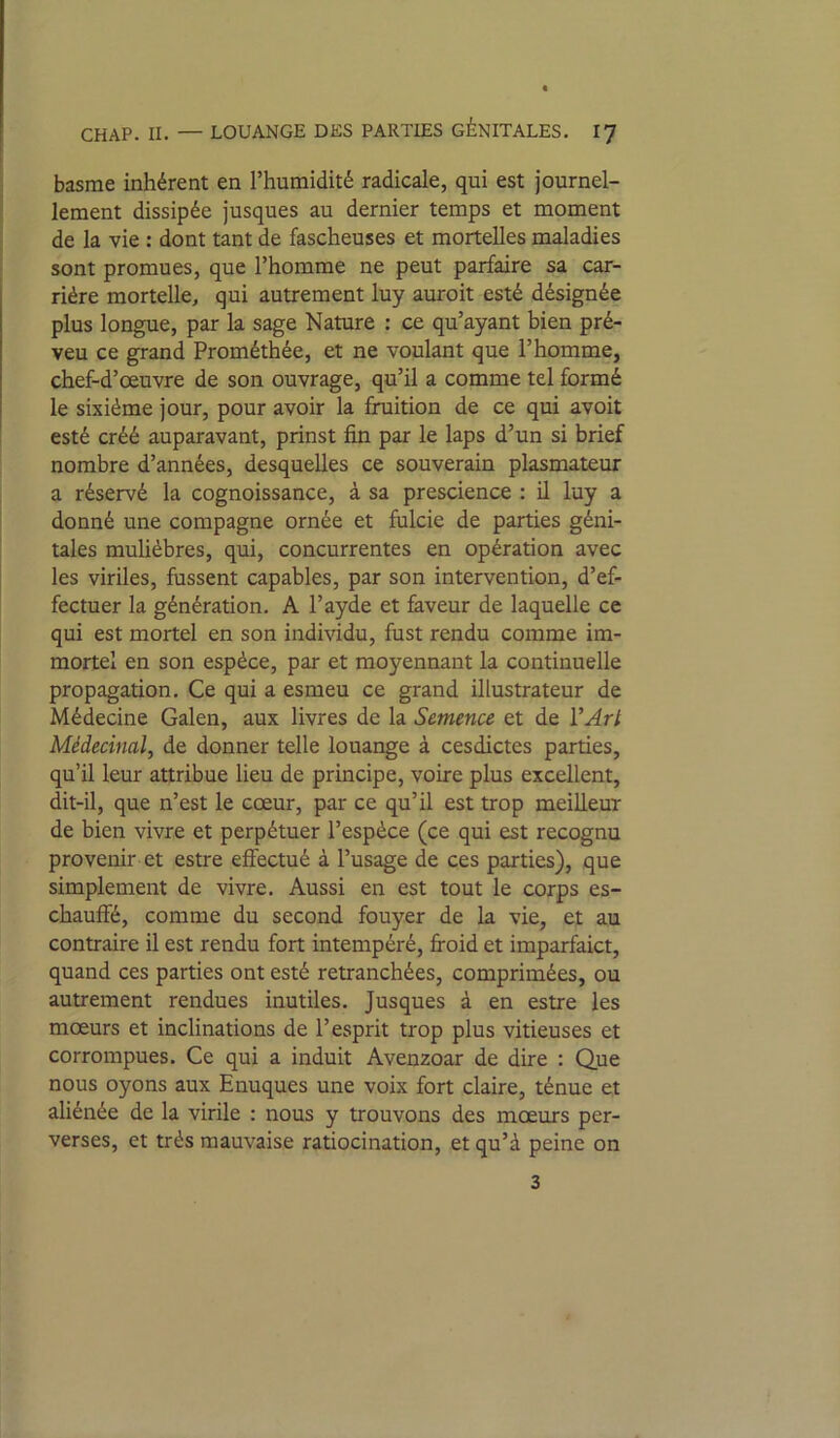 basrae inhérent en l’humidité radicale, qui est journel- lement dissipée jusques au dernier temps et moment de la vie : dont tant de fascheuses et mortelles maladies sont promues, que l’homme ne peut parfaire sa car- rière mortelle, qui autrement luy auroit esté désignée plus longue, par la sage Nature : ce qu’ayant bien pré- veu ce grand Prométhée, et ne voulant que l’homme, chef-d’œuvre de son ouvrage, qu’il a comme tel formé le sixième jour, pour avoir la fruition de ce qui avoit esté créé auparavant, prinst fin par le laps d’un si brief nombre d’années, desquelles ce souverain plasmateur a réservé la cognoissance, à sa prescience : il luy a donné une compagne ornée et fulcie de parties géni- tales muhèbres, qui, concurrentes en opération avec les viriles, fussent capables, par son intervention, d’ef- fectuer la génération. A l’ayde et foveur de laquelle ce qui est mortel en son individu, fust rendu comme im- mortel en son espèce, par et moyennant la continuelle propagation. Ce qui a esmeu ce grand illustrateur de Médecine Galen, aux livres de la Semence et de VArl Médecinal, de donner telle louange à cesdictes parties, qu’il leur attribue lieu de principe, voire plus excellent, dit-il, que n’est le cœur, par ce qu’il est trop meilleur de bien vivre et perpétuer l’espèce (ce qui est recognu provenir et estre efî'ectué à l’usage de ces parties), que simplement de vivre. Aussi en est tout le corps es- chauffé, comme du second fouyer de la vie, et au contraire il est rendu fort intempéré, fi-oid et imparfaict, quand ces parties ont esté retranchées, comprimées, ou autrement rendues inutiles. Jusques à en estre les mœurs et inclinations de l’esprit trop plus vitieuses et corrompues. Ce qui a induit Avenzoar de dire : Que nous oyons aux Enuqués une voix fort claire, ténue et aliénée de la virile : nous y trouvons des mœurs per- verses, et très mauvaise ratiocination, et qu’à peine on 3