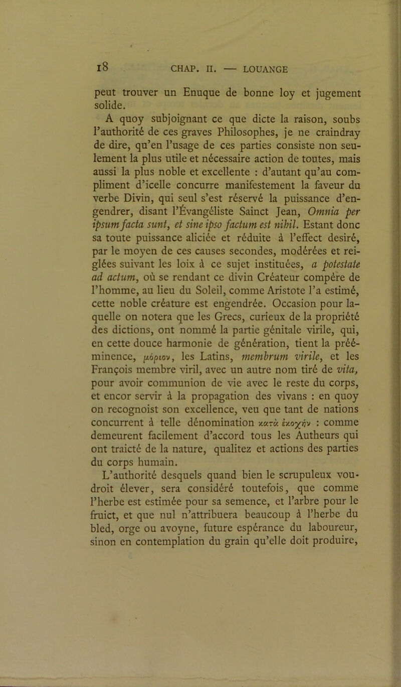 LOUANGE peut trouver un Enuqué de bonne loy et jugement solide. A quoy subjoignant ce que dicte la raison, soubs l’authorité de ces graves Philosophes, je ne craindray de dire, qu’en l’usage de ces parties consiste non seu- lement la plus utile et nécessaire action de toutes, mais aussi la plus noble et excellente : d’autant qu’au com- pliment d’icelle concurre manifestement la faveur du verbe Divin, qui seul s’est réservé la puissance d’en- gendrer, disant l’Évangéliste Sainct Jean, Omnia per ipsum facta sunt, et sine ipso factum est nihil. Estant donc sa toute puissance aliciée et réduite à l’effect désiré, par le moyen de ces causes secondes, modérées et rei- glées suivant les loix à ce sujet instituées, a potestate ad actum, où se rendant ce divin Créateur compère de l’homme, au lieu du Soleil, comme Aristote l’a estimé, cette noble créature est engendrée. Occasion pour la- quelle on notera que les Grecs, curieux de la propriété des dictions, ont nommé la partie génitale virile, qui, en cette douce harmonie de génération, tient la préé- minence, poptov, les Latins, membrum virile, et les François membre viril, avec un autre nom tiré de vita, pour avoir communion de vie avec le reste du corps, et encor servir à la propagation des vivans : en quoy on recognoist son excellence, veu que tant de nations concurrent à telle dénomination xktk : comme demeurent facilement d’accord tous les Autheurs qui ont traicté de la nature, qualitez et actions des parties du corps humain. L’authorité desquels quand bien le scrupuleux vou- droit élever, sera considéré toutefois, que comme l’herbe est estimée pour sa semence, et l’arbre pour le fruict, et que nul n’attribuera beaucoup à l’herbe du bled, orge ou avoyne, future espérance du laboureur, sinon en contemplation du grain qu’elle doit produire.