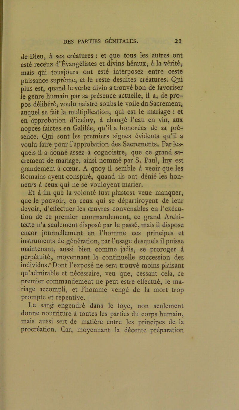 de Dieu, à ses créatures : et que tous les autres ont esté receuz d’Évangélistes et divins héraux, à la vérité, mais qui tous] ours ont esté interposez entre ceste puissance suprême, et le reste desdites créatures. Qui plus est, quand le verbe divin a trouvé bon de favoriser le genre humain par sa présence actuelle, il a, de pro- pos délibéré, voulu naistre soubs le voile du Sacrement, auquel se fait la multiplication, qui est le mariage : et en approbation d’iceluy, à changé l’eau en vin, aux nopces faictes en Galilée, qu’il a honorées de sa pré- sence. Qui sont les premiers signes évidents qu’il a voulu faire pour l’approbation des Sacrements. Par les- quels il a donné assez à cognoistre, que ce grand sa- crement de mariage, ainsi nommé par S. Paul, luy est grandement à cœur. A quoy il semble à veoir que les Romains ayent conspiré, quand ils ont dénié les hon- neurs à ceux qui ne se vouloyent marier. Et à fin que la volonté fust plustost veue manquer, que le pouvoir, en ceux qui se départiroyent de leur devoir, d’effectuer les œuvres convenables en l’exécu- tion de ce premier commandement, ce grand Archi- tecte n’a seulement disposé par le passé, mais il dispose encor journellement en l’homme ces principes et instruments de génération, par l’usage desquels il puisse maintenant, aussi bien comme jadis, se proroger à perpétuité, moyennant la continuelle succession des individus .‘Dont l’exposé ne sera trouvé moins plaisant qu’admirable et nécessaire, veu que, cessant cela, ce premier commandement ne peut estre effectué, le ma- riage accompli, et l’homme vengé de la mort trop prompte et repentive. Le sang engendré dans le foye, non seulement donne nourriture à toutes les parties du corps humain, mais aussi sert de matière entre les principes de la procréation. Car, moyennant la décente préparation l