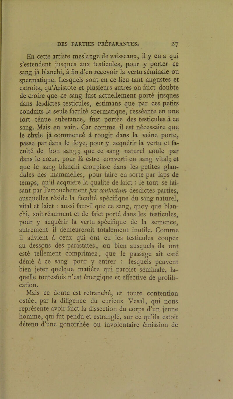 En cette artiste meslange de vaisseaux, il y en a qui s’estendent jusques aux testicules, pour y porter ce sang jà blanchi, à fin d’en recevoir la vertu séminale ou spermatique. Lesquels sont en ce lieu tant angustes et estroits, qu’Aristote et plusieurs autres on faict doubte de croire que ce sang fust actuellement porté jusques dans lesdictes testicules, estimans que par ces petits conduits la seule faculté spermatique, resséante en une fort ténue substance, fust portée des testicules à ce sang. Mais en vain. Car comme il est nécessaire que le chyle jà commencé à rougir dans la veine porte, passe par dans le foye, pour y acquérir la vertu et fa- culté de bon sang ; que ce sang naturel coule par dans le cœur, pour là estre converti en sang vital; et que le sang blanchi croupisse dans les petites glan- dules des mammelles, pour faire en sorte par laps de temps, qu’il acquière la qualité de laict : le tout se fai- sant par l’attouchement per contactum desdictes parties, ausquelles réside la faculté spécifique du sang naturel, vital et laict : aussi faut-il que ce sang, quoy que blan- chi, soit réaument et de faict porté dans les testicules, pour y acquérir la vertu spécifique de la semence, autrement il demeureroit totalement inutile. Comme il advient à ceux qui ont eu les testicules coupez au dessous des parastates, ou bien ausquels ils ont esté tellement comprimez, que le passage ait esté dénié à ce sang pour y entrer : lesquels peuvent bien jeter quelque matière qui paroist séminale, la- quelle toutesfois n’est énergique et effective de prolifi- cation. Mais ce doute est retranché, et toute contention ostée, par la diligence du curieux Vesal, qui nous représente avoir faict la dissection du corps d’un jeune homme, qui fut pendu et estranglé, sur ce qu’ils estoit détenu d’une gonorrhée ou involontaire émission de