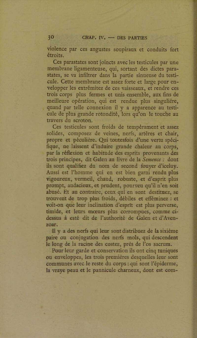 violence par ces angustes soupiraux et conduits fort étroits. Ces parastates sont joincts avec les testicules par une membrane ligamenteuse, qui, sortant des dictes para- states, se va infiltrer dans la partie sinueuse du testi- cule. Cette membrane est assez forte et large pour en- velopper les extrémitez de ces vaisseaux, et rendre ces trois corps plus fermes et unis ensemble, aux fins de meilleure opération, qui est rendue plus singulière, quand par telle connexion il y a apparence au testi- cule de plus grande rotondité, lors qu’on le touche au travers du scrolon. Ces testicules sont froids de tempérament et assez solides, composez de veines, nerfs, artères et chair, propre et péculière. Qui toutesfois d’une vertu spéci- fique, ne laissent d’induire grande chaleur au corps, par la réflexion et habitude des esprits provenants des trois principes, dit Galen au livre de la Semence : dont ils sont qualifiez du nom de second fouyer d’iceluy. Aussi est l’homme qui en est bien garni rendu plus vigoureux, vermeil, chaud, robuste, et d’esprit plus prompt, audacieux, et prudent, pourveu qu’il n’en soit abusé. Et au contraire, ceux qui en sont destituez, se trouvent de trop plus froids, débiles et efîéminez : et voit-on que leur inclination d’esprit est plus perxxrse, timide, et leurs mœurs plus corrompues, comme ci- dessus à esté dit de l’authorité de Galen et d’Aven- zoar. Il y a des nerfs qui leur sont distribuez de la sixième paire ou conjugation des nerfs mois, qui descendent le long de la racine des costez, près de l’os sacrum. Pour leur garde et conservation ils ont cinq mniques ou enveloppes, les trois premières desquelles leur sont communes avec le reste du corps : qui sont l’épiderme, la vraye peau et le pannicule charneux, dont est com-