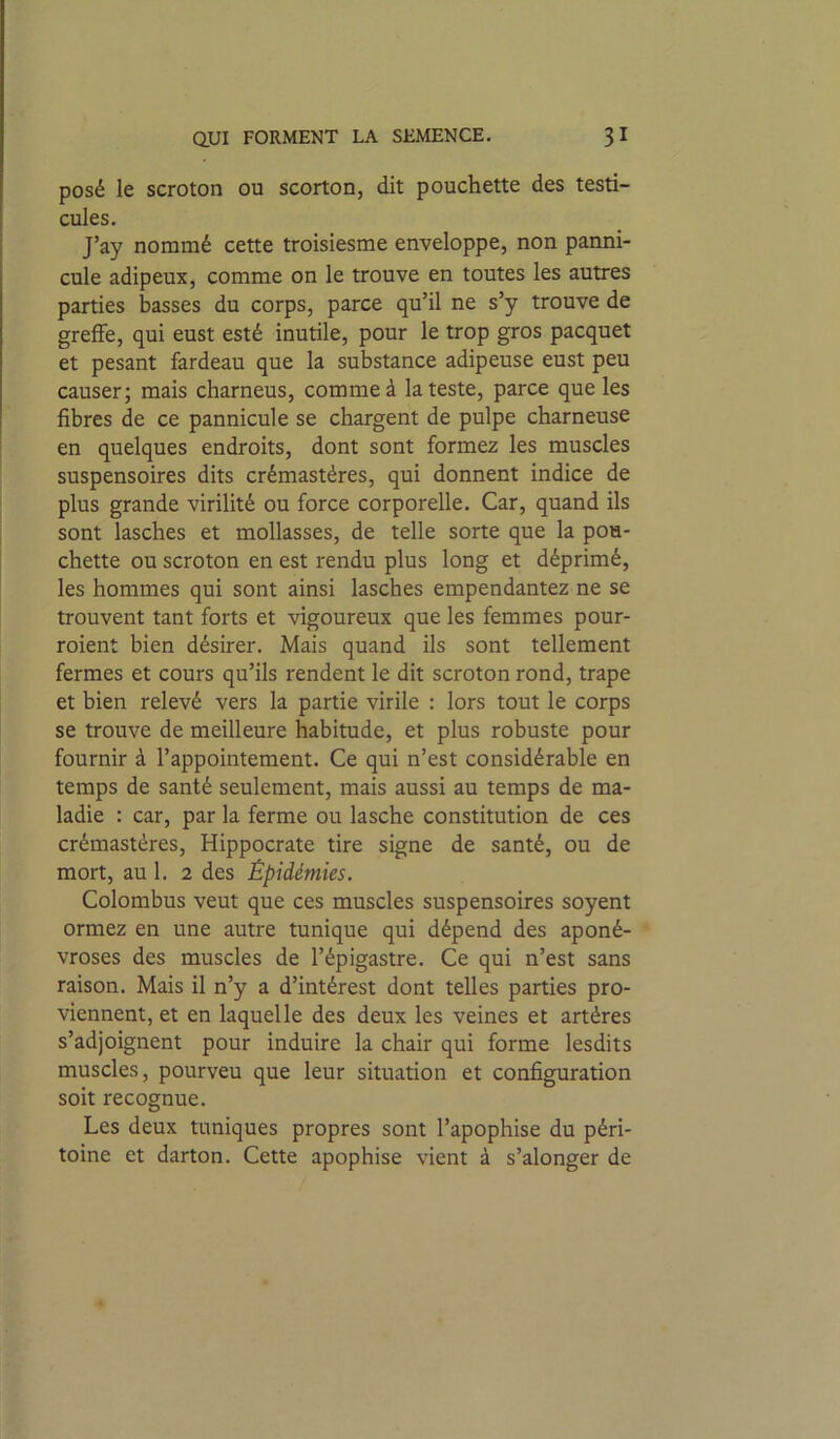 posé le scroton ou scorton, dit pouchette des testi- cules. J’ay nommé cette troisiesme enveloppe, non panni- cule adipeux, comme on le trouve en toutes les autres parties basses du corps, parce qu’il ne s’y trouve de greffe, qui eust esté inutile, pour le trop gros pacquet et pesant fardeau que la substance adipeuse eust peu causer; mais charneus, comme à la teste, parce que les fibres de ce pannicule se chargent de pulpe charneuse en quelques endroits, dont sont formez les muscles suspensoires dits crémastéres, qui donnent indice de plus grande virilité ou force corporelle. Car, quand ils sont lasches et mollasses, de telle sorte que la pou- chette ou scroton en est rendu plus long et déprimé, les hommes qui sont ainsi lasches empendantez ne se trouvent tant forts et vigoureux que les femmes pour- roient bien désirer. Mais quand ils sont tellement fermes et cours qu’ils rendent le dit scroton rond, trape et bien relevé vers la partie virile : lors tout le corps se trouve de meilleure habitude, et plus robuste pour fournir à l’appointement. Ce qui n’est considérable en temps de santé seulement, mais aussi au temps de ma- ladie : car, par la ferme ou lasche constitution de ces crémastéres, Hippocrate tire signe de santé, ou de mort, au 1. 2 des Épidémies. Colombus veut que ces muscles suspensoires soyent ormez en une autre tunique qui dépend des aponé- vroses des muscles de l’épigastre. Ce qui n’est sans raison. Mais il n’y a d’intérest dont telles parties pro- viennent, et en laquelle des deux les veines et artères s’adjoignent pour induire la chair qui forme lesdits muscles, pourveu que leur situation et configuration soit recognue. Les deux tuniques propres sont l’apophise du péri- toine et darton. Cette apophise vient à s’alonger de