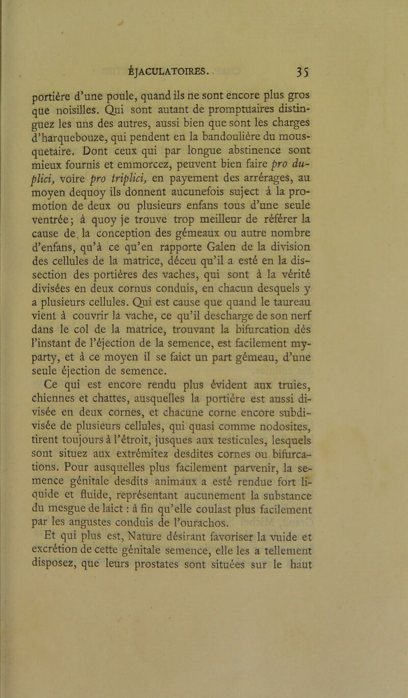 portière d’une poule, quand ils ne sont encore plus gros que noisilles. ^ui sont autant de promptuaires distin- guez les uns des autres, aussi bien que sont les charges d’harquebouze, qui pendent en la bandoulière du mous- quetaire. Dont ceux qui par longue abstinence sont mieux fournis et emmorcez, peuvent bien faire pro du- plici, voire pro triplici, en payement des arrérages, au moyen dequoy ils donnent aucunefois suject à la pro- motion de deux ou plusieurs enfans tous d’une seule ventrée; à quoy je trouve trop meilleur de référer la cause de. la conception des gémeaux ou autre nombre d’enfans, qu’à ce qu’en rapporte Galen de la division des cellules de la matrice, déceu qu’il a esté en la dis- section des portières des vaches, qui sont à la vérité divisées en deux cornus conduis, en chacun desquels y a plusieurs cellules. Qui est cause que quand le taureau vient à couvrir la vache, ce qu’il descharge de son nerf dans le col de la matrice, trouvant la bifurcation dés l’instant de l’éjection de la semence, est facilement my- party, et à ce moyen il se faict un part gémeau, d’une seule éjection de semence. Ce qui est encore rendu plus évident aux truies, chiennes et chattes, ausquelles la portière est aussi di- visée en deux cornes, et chacune corne encore subdi- visée de plusieurs cellules, qui quasi comme nodosités, tirent toujours à l’étroit, jusques aux testicules, lesquels sont situez aux extrémitez desdites cornes ou bifurca- tions. Pour ausquelles plus facilement parvenir, la se- mence génitale desdits animaux a esté rendue fort li- quide et fluide, représentant aucunement la substance du mesgue de laict : à fin qu’elle coulast plus facilement par les angustes conduis de l’ourachos. Et qui plus est, Nature désirant favoriser la vuide et excrétion de cette génitale semence, elle les a tellement disposez, que leurs prostates sont situées sur le haut