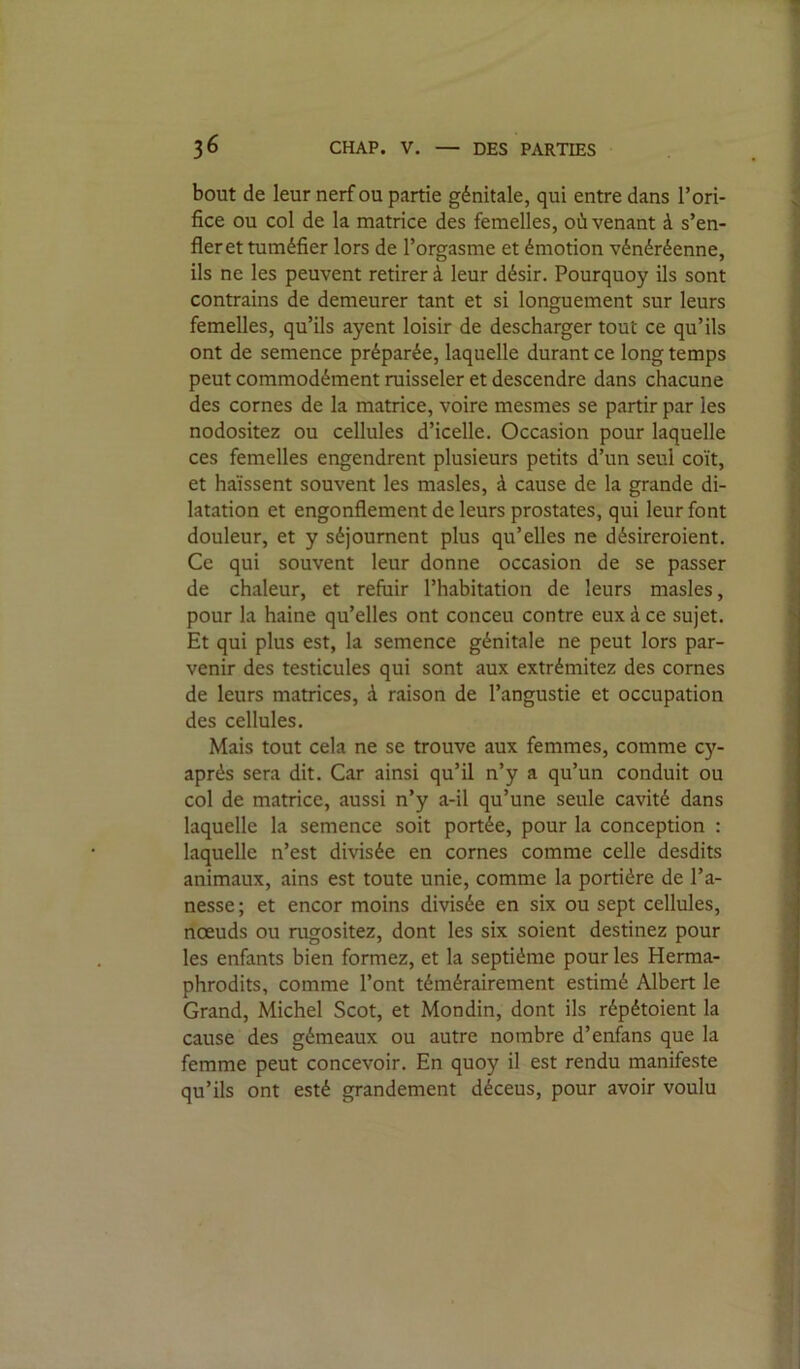 36 CHAP. V. — DES PARTIES bout de leur nerf ou partie génitale, qui entre dans l’ori- « fice ou col de la matrice des femelles, où venant à s’en- 1 fier et tuméfier lors de l’orgasme et émotion vénéréenne, ^ ils ne les peuvent retirer à leur désir. Pourquoy ils sont î contrains de demeurer tant et si longuement sur leurs : femelles, qu’ils ayent loisir de descharger tout ce qu’ils J ont de semence préparée, laquelle durant ce long temps 'J peut commodément ruisseler et descendre dans chacune j des cornes de la matrice, voire mesmes se partir par les | nodositez ou cellules d’icelle. Occasion pour laquelle 3 ces femelles engendrent plusieurs petits d’un seul coït, | et haïssent souvent les masles, à cause de la grande di- ^ latation et engonflement de leurs prostates, qui leur font Ü douleur, et y séjournent plus qu’elles ne désireroient. ^ Ce qui souvent leur donne occasion de se passer j de chaleur, et refuir l’habitation de leurs masles, 1 pour la haine qu’elles ont conceu contre eux à ce sujet. | Et qui plus est, la semence génitale ne peut lors par- venir des testicules qui sont aux extrémitez des cornes ! de leurs matrices, à raison de l’angustie et occupation j des cellules. Mais tout cela ne se trouve aux femmes, comme cy- ; après sera dit. Car ainsi qu’il n’y a qu’un conduit ou col de matrice, aussi n’y a-il qu’une seule cavité dans laquelle la semence soit portée, pour la conception : ' laquelle n’est divisée en cornes comme celle desdits ,* animaux, ains est toute unie, comme la portière de l’a- nesse ; et encor moins divisée en six ou sept cellules, nœuds ou rugositez, dont les six soient destinez pour  les enfants bien formez, et la septième pour les Herma- ^ phrodits, comme l’ont témérairement estimé Albert le Grand, Michel Scot, et Mondin, dont ils répétoient la | cause des gémeaux ou autre nombre d’enfans que la femme peut concevoir. En quoy il est rendu manifeste qu’ils ont esté grandement déceus, pour avoir voulu