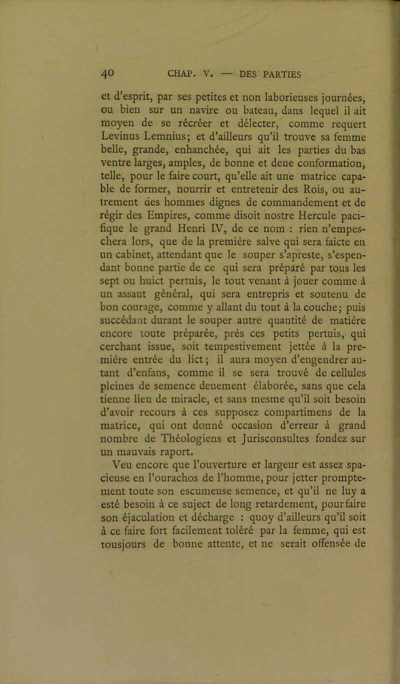 et d’esprit, par ses petites et non laborieuses journées, ou bien sur un navire ou bateau, dans lequel il ait moyen de se récréer et délecter, comme requert Levinus Lemnius; et d’ailleurs qu’il trouve sa femme belle, grande, enhanchée, qui ait les parties du bas ventre larges, amples, de bonne et deue conformation, telle, pour le faire court, qu’elle ait une matrice capa- ble de former, nourrir et entretenir des Rois, ou au- trement des hommes dignes de commandement et de régir des Empires, comme disoit nostre Hercule paci- fique le grand Henri IV, de ce nom : rien n’empes- chera lors, que de la première salve qui sera faicte en un cabinet, attendant que le souper s’apreste, s’espen- dant bonne partie de ce qui sera préparé par tous les sept ou huict pertuis, le tout venant à jouer comme à un assaut général, qui sera entrepris et soutenu de bon courage, comme y allant du tout à la couche; puis succédant durant le souper autre quantité de matière encore toute préparée, prés ces petits pertuis, qui cerchant issue, soit tempestivement jettée à la pre- mière entrée du lict ; il aura moyen d’engendrer au- tant d’enfans, comme il se sera trouvé de cellules pleines de semence deuement élaborée, sans que cela tienne lieu de miracle, et sans mesme qu’il soit besoin d’avoir recours à ces supposez compartimens de la matrice, qui ont donné occasion d’erreur à grand nombre de Théologiens et Jurisconsultes fondez sur un mauvais raport. Veu encore que l’ouverture et largeur est assez spa- cieuse en l’ourachos de l’homme, pour jetter prompte- ment toute son escumeuse semence, et qu’il ne luy a esté besoin à ce suject de long retardement, pour faire son éjaculation et décharge : quoy d’ailleurs qu’il soit à ce faire fort facilement toléré par la femme, qui est tousjours de bonne attente, et ne serait offensée de