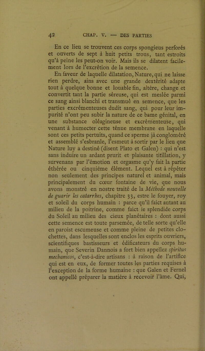 En ce lieu se trouvent ces corps spongieus perforés et ouverts de sept à huit petits trous, tant estroits qu’à peine les peut-on voir. Mais ils se dilatent facile- ment lors de l’excrétion de la semence. En faveur de laquelle dilatation, Nature, qui ne laisse rien perdre, ains avec une grande dextérité adapte tout à quelque bonne et louable fin, altère, change et convertit tant la partie séreuse, qui est meslée parmi ce sang ainsi blanchi et transmué en semence, que les parties excrémenteuses dudit sang, qui pour leur im- purité n’ont peu subir la nature de ce bame génital, en une substance oléagineuse et excrémenteuse, qui venant à humecter cette ténue membrane en laquelle sont ces petits pertuits, quand ce sperme jà congloméré et assemblé s’esbranle, l’esmeut à sortir par le lieu que Nature luy a destiné (disent Plato et Galen) : qui n’est sans induire un ardant prurit et plaisante titillation, y survenans par l’émotion et orgasme qu’y fait la partie éthérée ou cinquième élément. Lequel est à répéter non seulement des principes naturel et animal, mais principalement du cœur fontaine de vie, que nous avons monstré en nostre traité de la Méthode nouvelle de guarir les catarrhes, chapitre 3 3, estre le fouyer, roy et soleil du corps humain : parce qu’il faict autant au milieu de la poitrine, comme faict le splendide corps du Soleil au milieu des cieux planétaires : dont aussi cette semence est toute parsemée, de telle sorte qu’elle en paroist escumeuse et comme pleine de petites clo- chettes, dans lesquelles sont enclos les esprits ouvriers, scientifiques bastisseurs et édificateurs du corps hu- main, que Severin Dannois a fort bien appeliez spiritus mechanicos, c’est-à-dire artisans : à raison de l’artifice qui est en eux, de former toutes les parties requises à l’exception de la forme humaine : que Galen et Fernel ont appellé préparer la matière à recevoir l’âme. Qui,