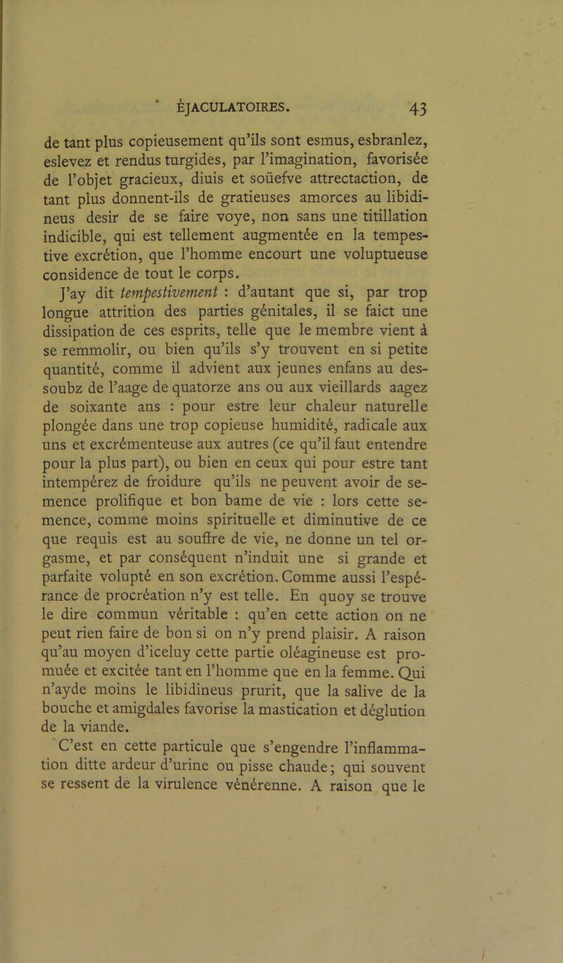 de tant plus copieusement qu’ils sont esmus, esbranlez, eslevez et rendus turgides, par l’imagination, favorisée de l’objet gracieux, diuis et soüefve attrectaction, de tant plus donnent-ils de gratieuses amorces au libidi- neus désir de se faire voye, non sans une titillation indicible, qui est tellement augmentée en la tempes- tive excrétion, que l’homme encourt une voluptueuse considence de tout le corps. J’ay dit tempestivement : d’autant que si, par trop longue attrition des parties génitales, il se faict une dissipation de ces esprits, telle que le membre vient à se remmolir, ou bien qu’ils s’y trouvent en si petite quantité, comme il advient aux jeunes enfans au des- soubz de l’aage de quatorze ans ou aux vieillards aagez de soixante ans ; pour estre leur chaleur naturelle plongée dans une trop copieuse humidité, radicale aux uns et excrémenteuse aux autres (ce qu’il faut entendre pour la plus part), ou bien en ceux qui pour estre tant intempérez de froidure qu’ils ne peuvent avoir de se- mence prolifique et bon bame de vie : lors cette se- mence, comme moins spirituelle et diminutive de ce que requis est au soufire de vie, ne donne un tel or- gasme, et par conséquent n’induit une si grande et parfaite volupté en son excrétion. Comme aussi l’espé- rance de procréation n’y est telle. En quoy se trouve le dire commun véritable : qu’en cette action on ne peut rien faire de bon si on n’y prend plaisir. A raison qu’au moyen d’iceluy cette partie oléagineuse est pro- muée et excitée tant en l’homme que en la femme. Qui n’ayde moins le libidineus prurit, que la salive de la bouche et amigdales favorise la mastication et déglution de la viande. C’est en cette particule que s’engendre l’inflamma- tion ditte ardeur d’urine ou pisse chaude ; qui souvent se ressent de la virulence vénérenne. A raison que le